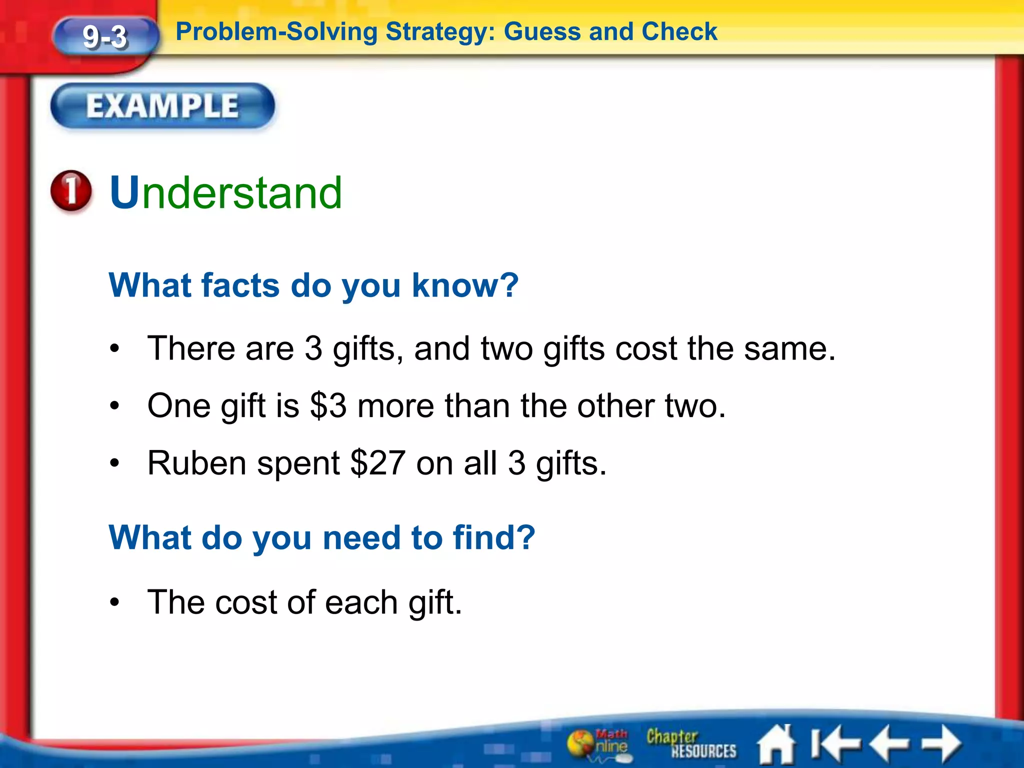 9-3   Problem-Solving Strategy: Guess and Check




 Understand
 What facts do you know?
 • There are 3 gifts, and two gifts cost the same.
 • One gift is $3 more than the other two.
 • Ruben spent $27 on all 3 gifts.

 What do you need to find?
 • The cost of each gift.
 