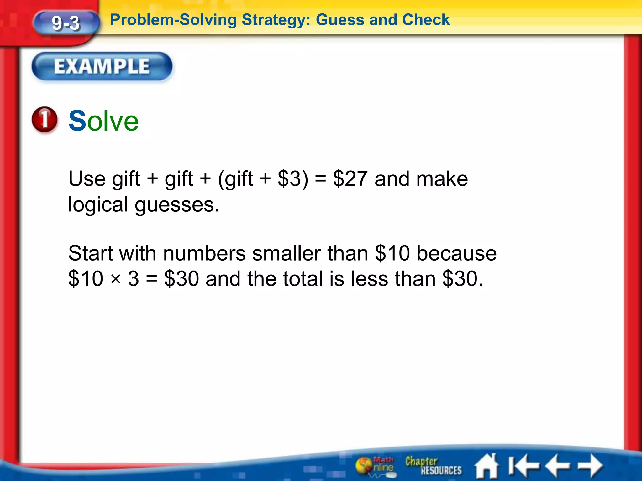 9-3   Problem-Solving Strategy: Guess and Check




 Solve
 Use gift + gift + (gift + $3) = $27 and make
 logical guesses.

 Start with numbers smaller than $10 because
 $10 × 3 = $30 and the total is less than $30.
 
