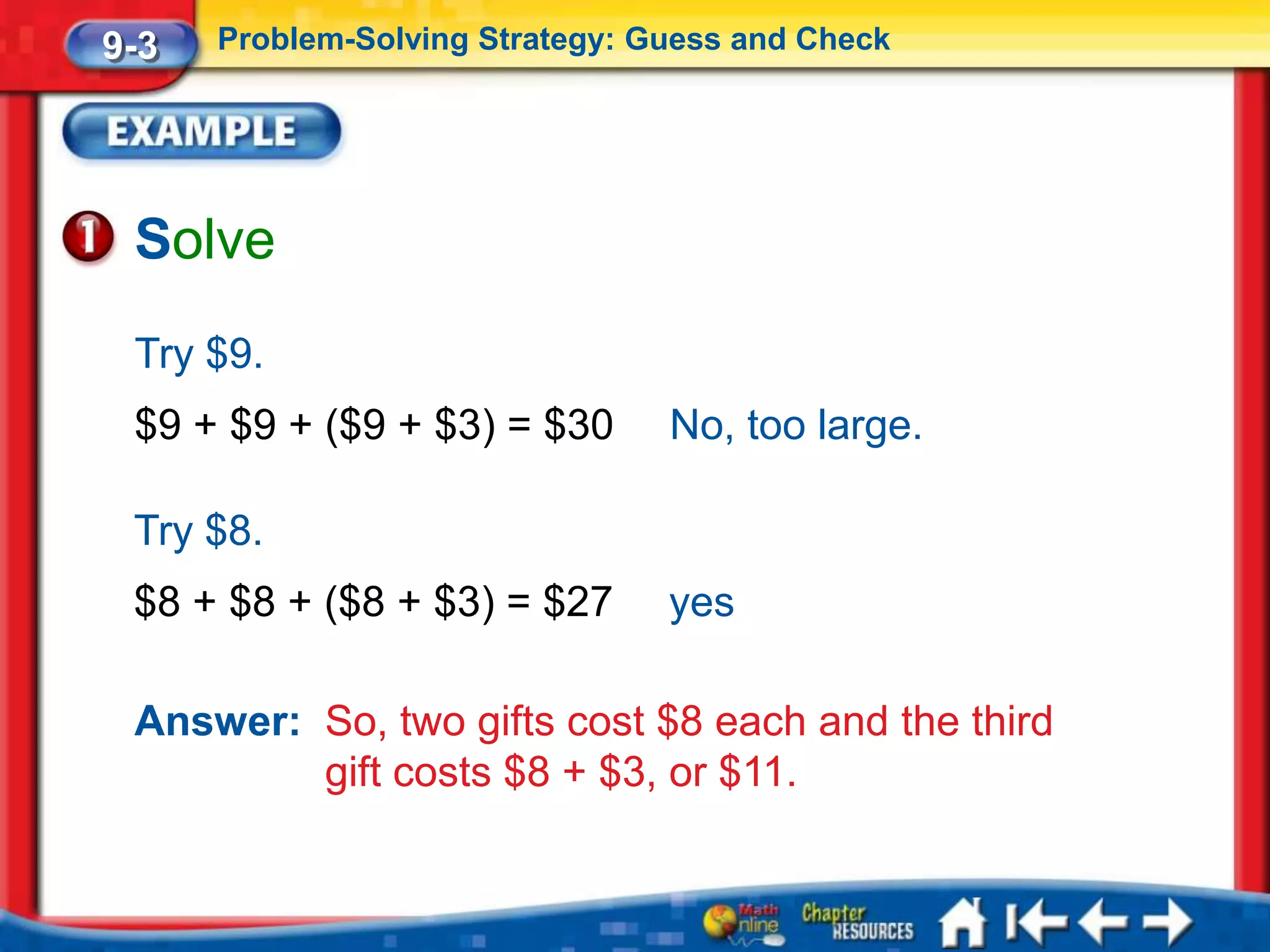 9-3   Problem-Solving Strategy: Guess and Check




 Solve
 Try $9.
 $9 + $9 + ($9 + $3) = $30       No, too large.

 Try $8.
 $8 + $8 + ($8 + $3) = $27       yes

 Answer: So, two gifts cost $8 each and the third
         gift costs $8 + $3, or $11.
 