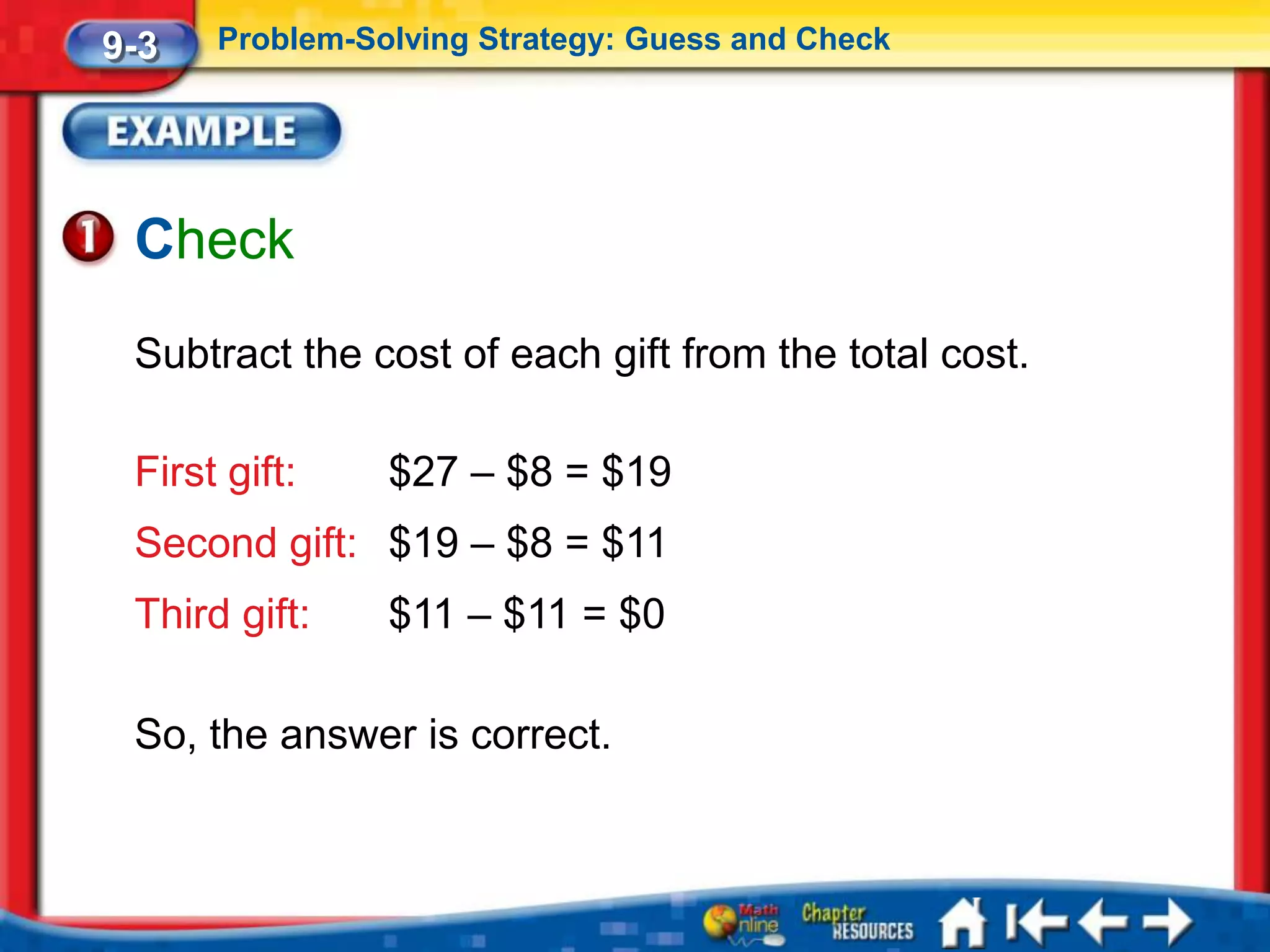 9-3   Problem-Solving Strategy: Guess and Check




 Check
 Subtract the cost of each gift from the total cost.

 First gift:    $27 – $8 = $19
 Second gift: $19 – $8 = $11
 Third gift:    $11 – $11 = $0

 So, the answer is correct.
 