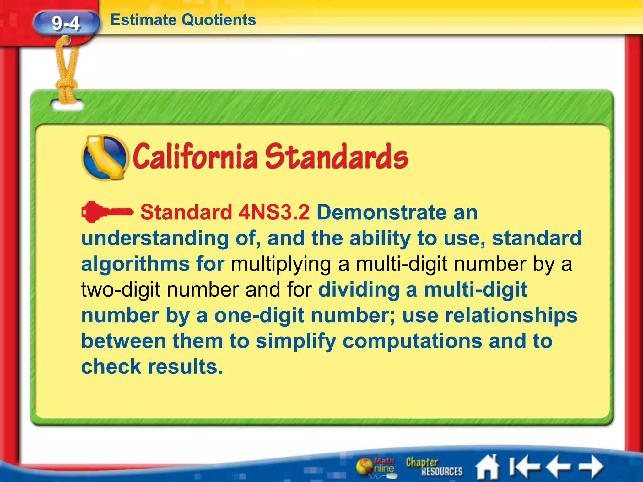9-4      Estimate Quotients




            Standard 4NS3.2 Demonstrate an
      understanding of, and the ability to use, standard
      algorithms for multiplying a multi-digit number by a
      two-digit number and for dividing a multi-digit
      number by a one-digit number; use relationships
      between them to simplify computations and to
      check results.
 