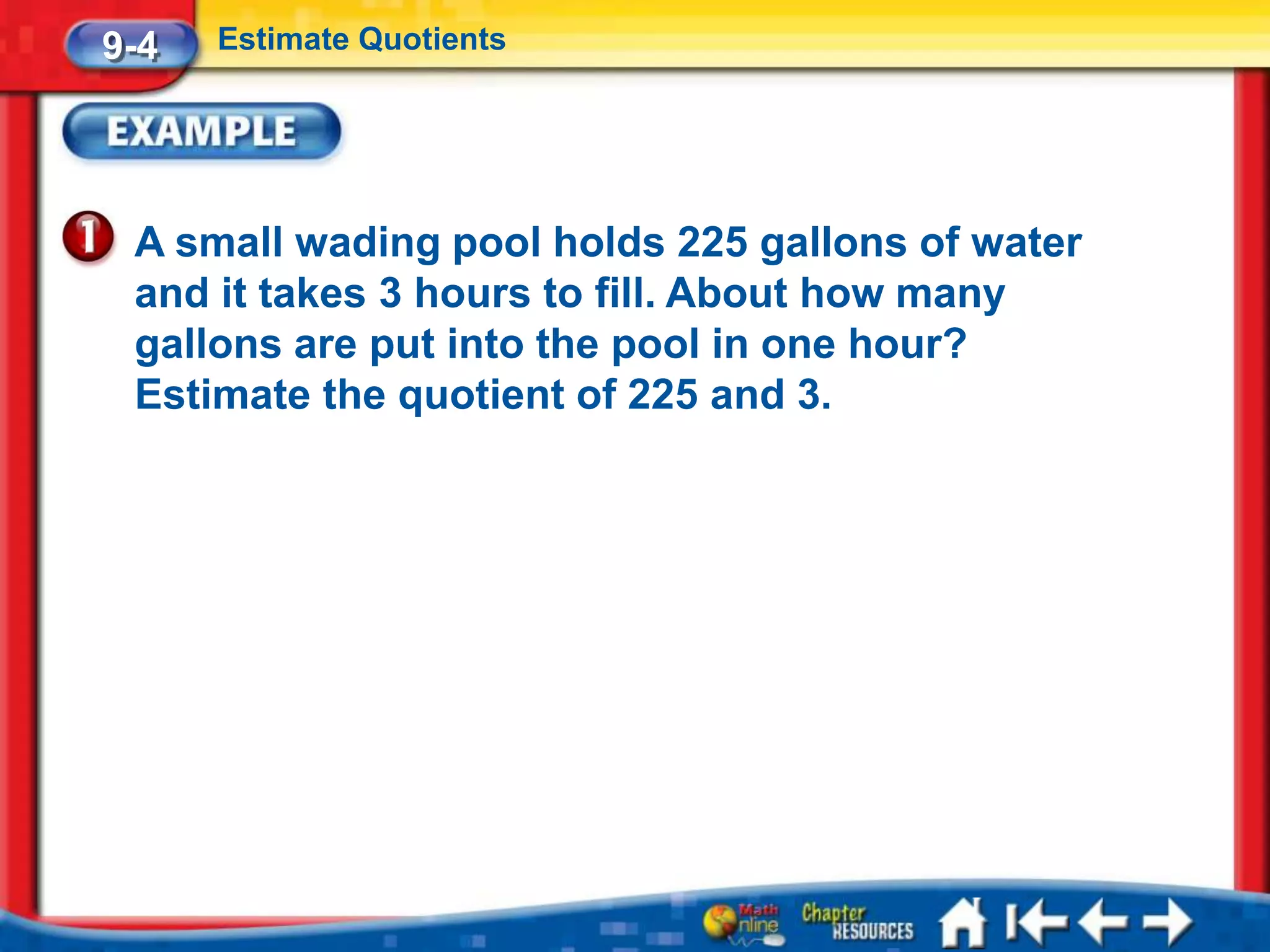 9-4   Estimate Quotients




 A small wading pool holds 225 gallons of water
 and it takes 3 hours to fill. About how many
 gallons are put into the pool in one hour?
 Estimate the quotient of 225 and 3.
 