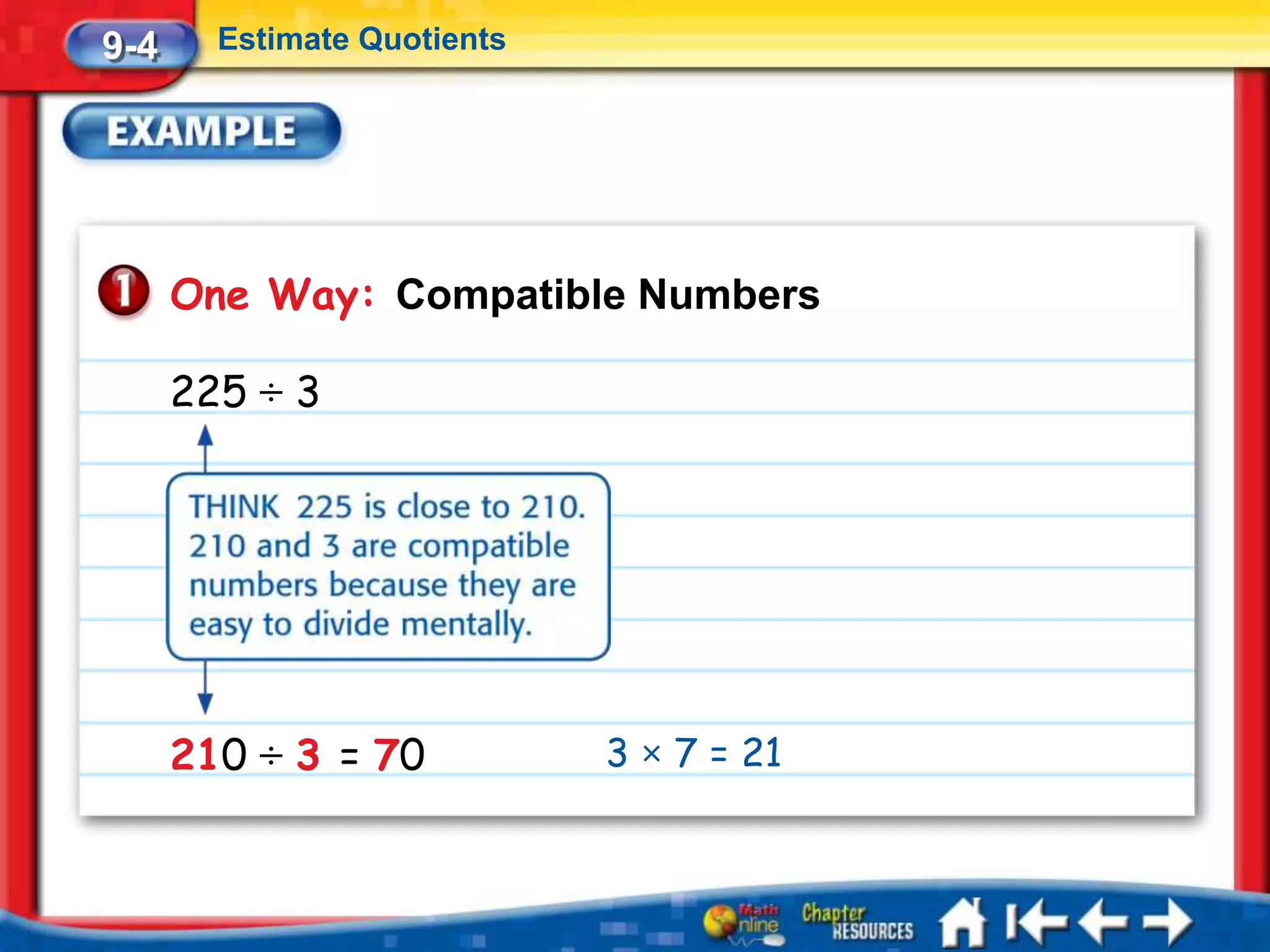 9-4     Estimate Quotients




      One Way: Compatible Numbers

      225 ÷ 3




      210 ÷ 3 = 70           3 × 7 = 21
 