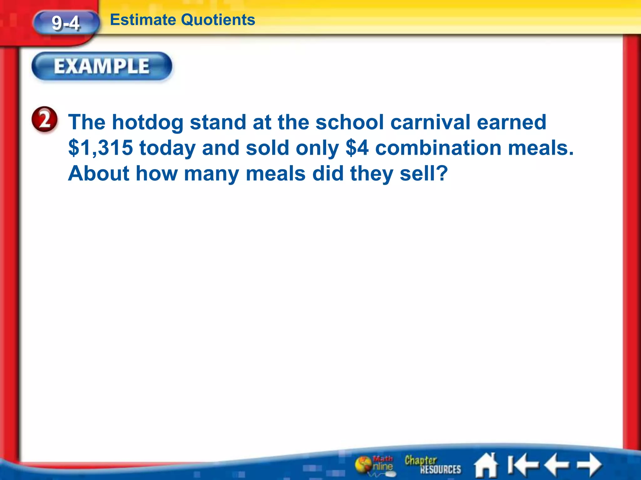 9-4   Estimate Quotients




 The hotdog stand at the school carnival earned
 $1,315 today and sold only $4 combination meals.
 About how many meals did they sell?
 
