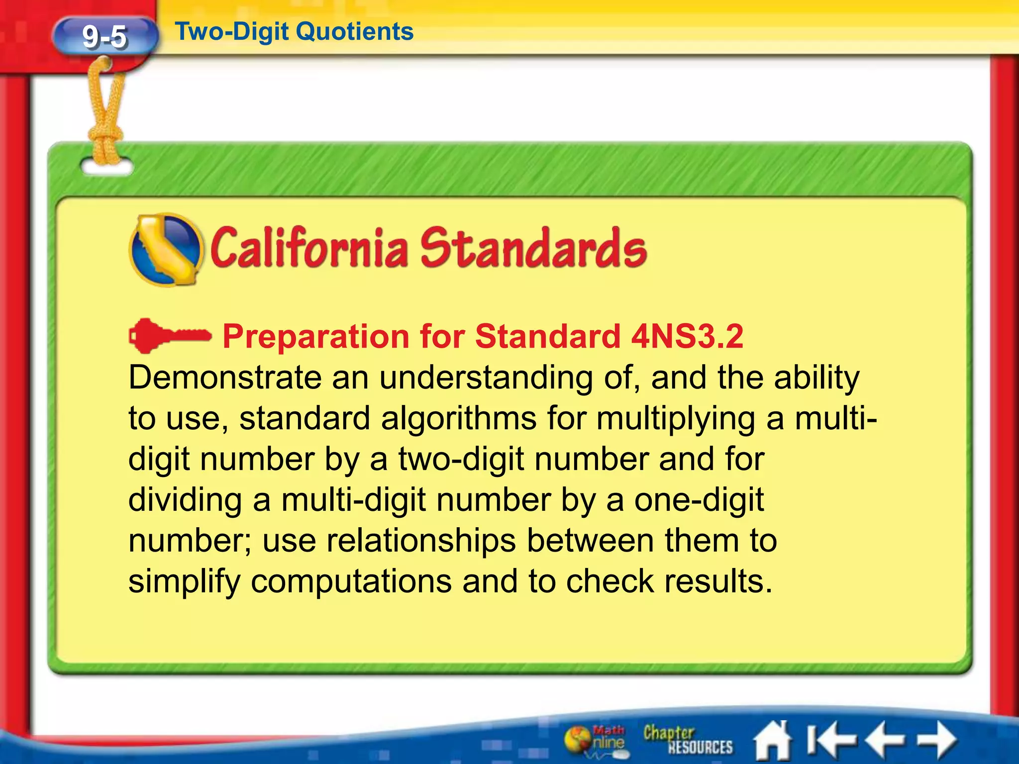 9-5      Two-Digit Quotients




             Preparation for Standard 4NS3.2
      Demonstrate an understanding of, and the ability
      to use, standard algorithms for multiplying a multi-
      digit number by a two-digit number and for
      dividing a multi-digit number by a one-digit
      number; use relationships between them to
      simplify computations and to check results.
 