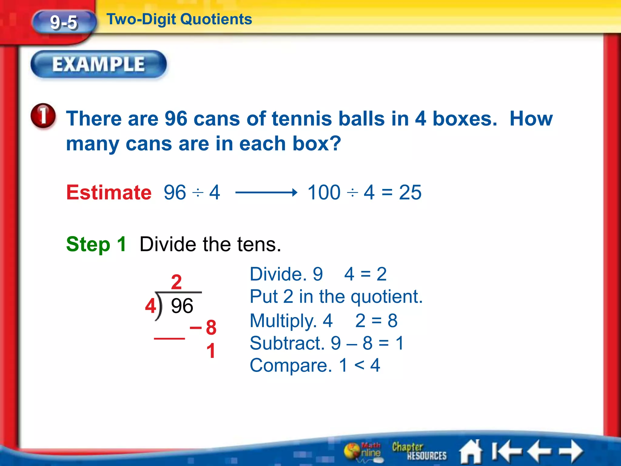 9-5   Two-Digit Quotients




 There are 96 cans of tennis balls in 4 boxes. How
 many cans are in each box?

 Estimate 96 ÷ 4               100 ÷ 4 = 25

 Step 1 Divide the tens.
             2          Divide. 9 4 = 2
                        Put 2 in the quotient.
           4 96
               –8       Multiply. 4 2 = 8
                1       Subtract. 9 – 8 = 1
                        Compare. 1 < 4
 