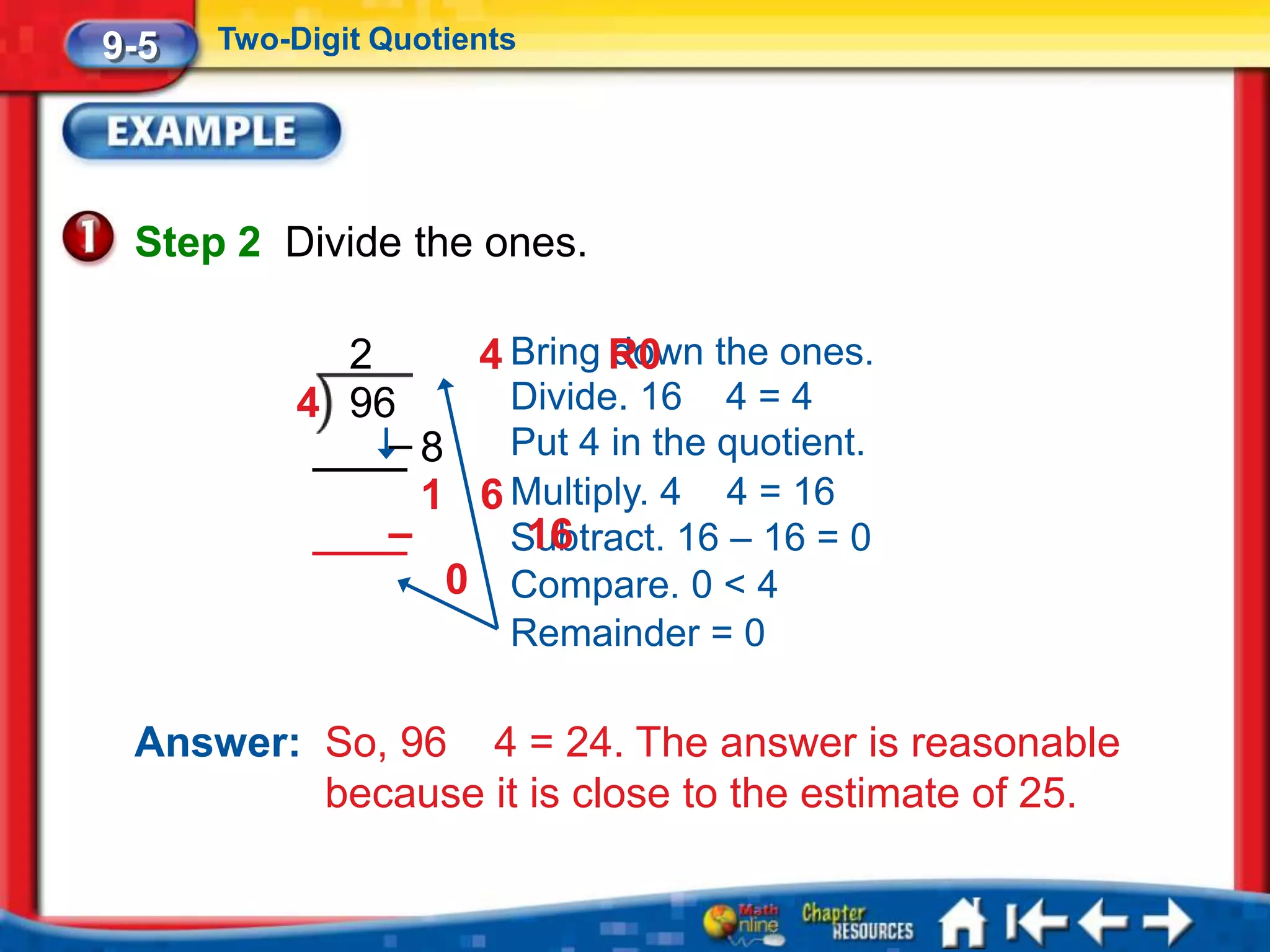 9-5   Two-Digit Quotients




 Step 2 Divide the ones.

             2     4 Bring R0 the ones.
                           down
           4 96      Divide. 16 4 = 4
               –8    Put 4 in the quotient.
                 1 6 Multiply. 4 4 = 16
               –     Subtract. 16 – 16 = 0
                      16
                  0 Compare. 0 < 4
                        Remainder = 0

 Answer: So, 96 4 = 24. The answer is reasonable
         because it is close to the estimate of 25.
 