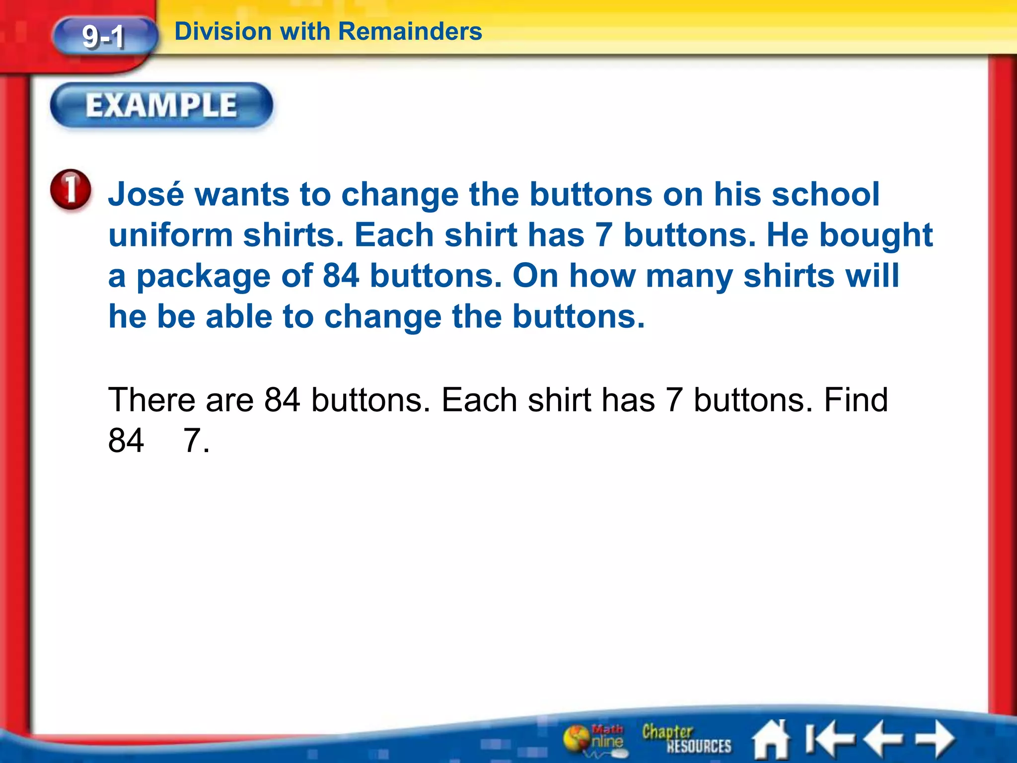 9-1   Division with Remainders




 José wants to change the buttons on his school
 uniform shirts. Each shirt has 7 buttons. He bought
 a package of 84 buttons. On how many shirts will
 he be able to change the buttons.

 There are 84 buttons. Each shirt has 7 buttons. Find
 84 7.
 
