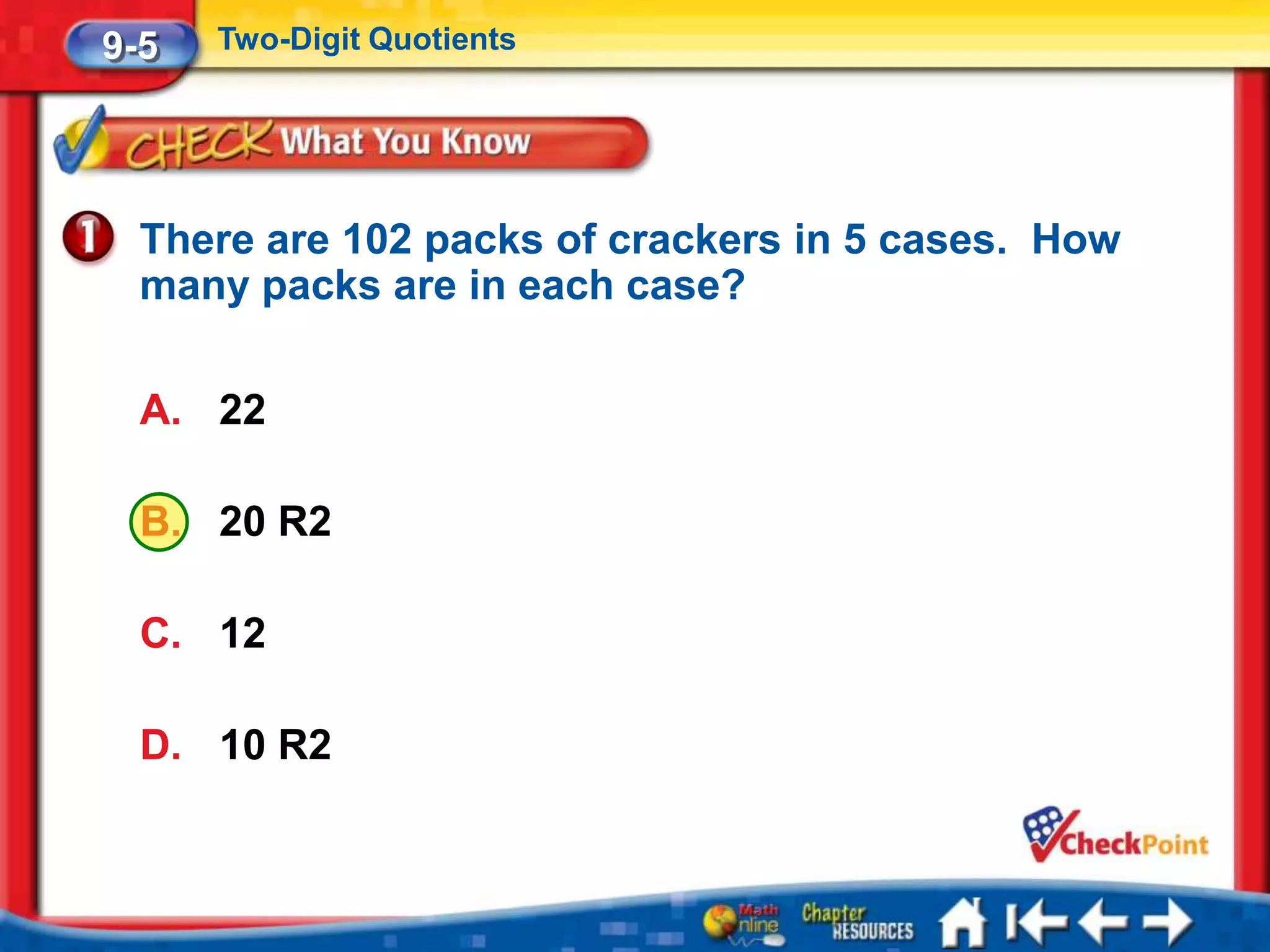 9-5   Two-Digit Quotients




  There are 102 packs of crackers in 5 cases. How
  many packs are in each case?

  A. 22

  B. 20 R2

  C. 12

  D. 10 R2
 