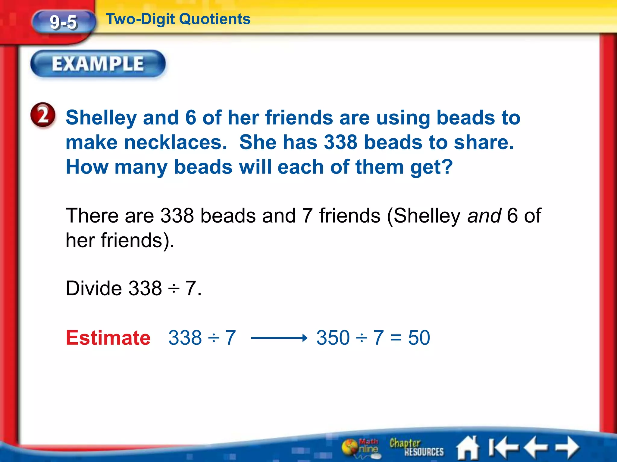 9-5   Two-Digit Quotients




 Shelley and 6 of her friends are using beads to
 make necklaces. She has 338 beads to share.
 How many beads will each of them get?

 There are 338 beads and 7 friends (Shelley and 6 of
 her friends).

 Divide 338 ÷ 7.

 Estimate 338 ÷ 7           350 ÷ 7 = 50
 