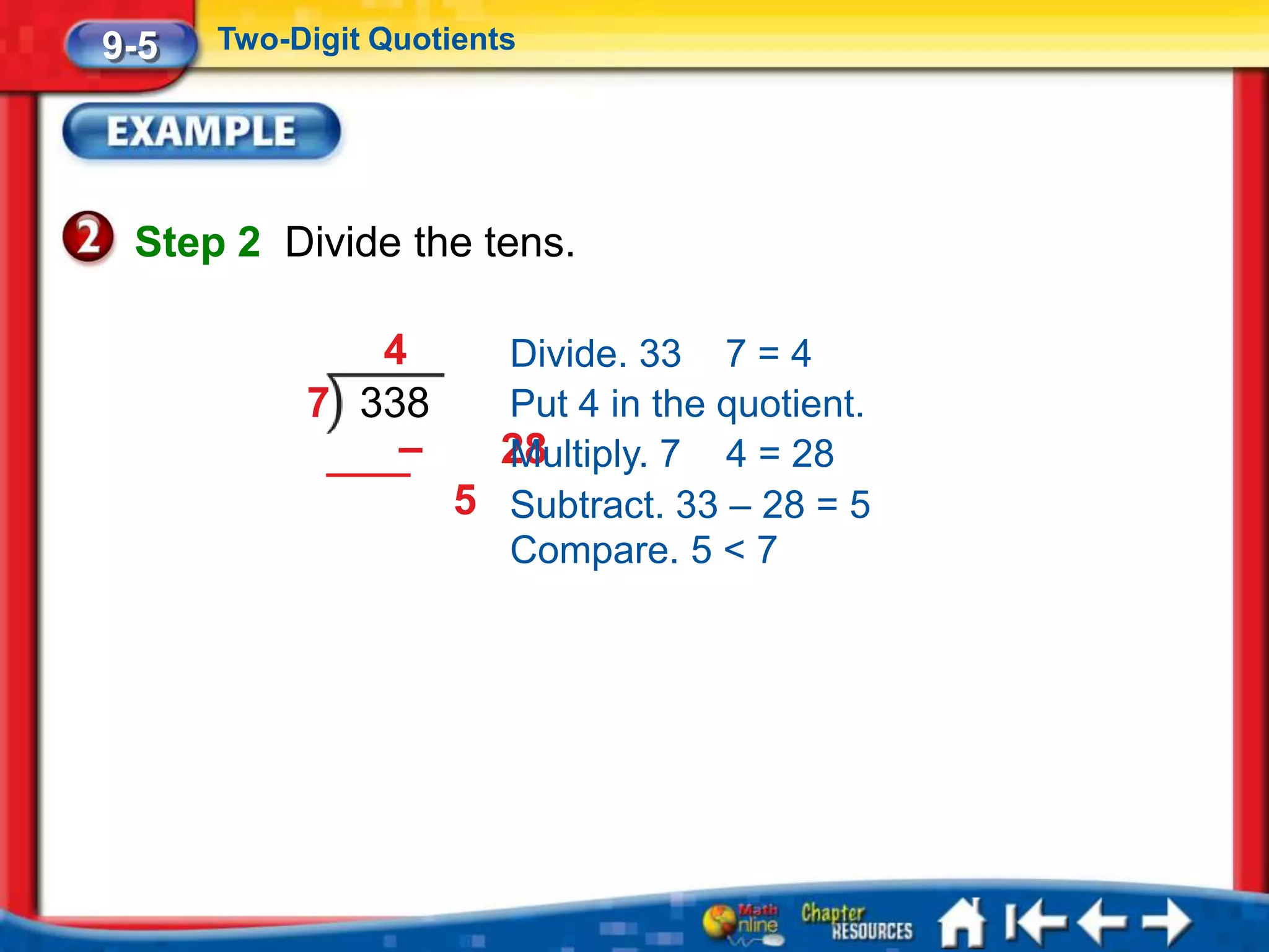 9-5   Two-Digit Quotients




 Step 2 Divide the tens.

              4       Divide. 33 7 = 4
           7 338      Put 4 in the quotient.
               –      28
                      Multiply. 7 4 = 28
                    5 Subtract. 33 – 28 = 5
                      Compare. 5 < 7
 