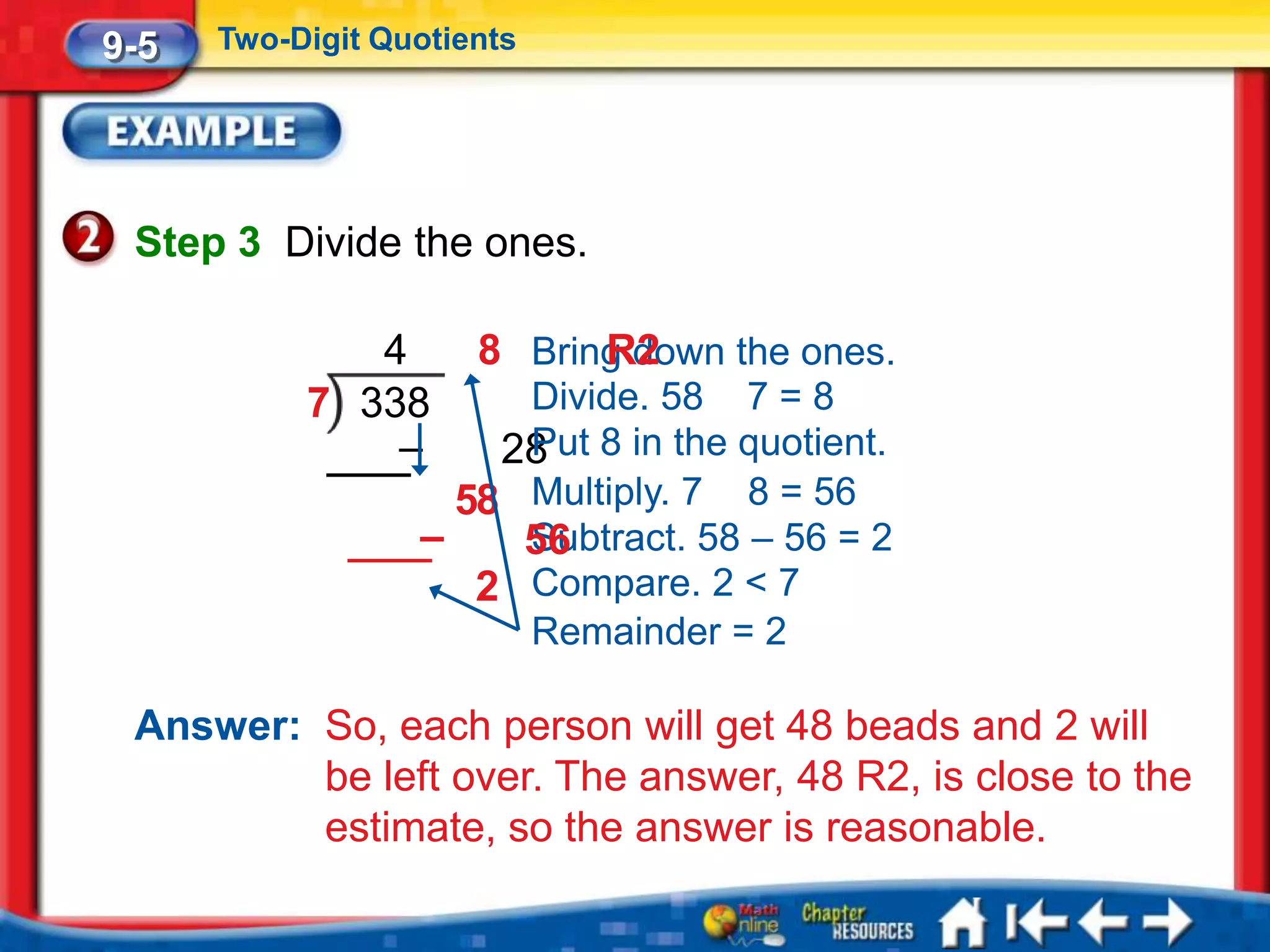 9-5   Two-Digit Quotients




 Step 3 Divide the ones.

              4       8 Bring down the ones.
                            R2
           7 338       Divide. 58 7 = 8
               –      28 8 in the quotient.
                       Put
                    58 Multiply. 7 8 = 56
                  –    Subtract. 58 – 56 = 2
                       56
                     2 Compare. 2 < 7
                       Remainder = 2

 Answer: So, each person will get 48 beads and 2 will
         be left over. The answer, 48 R2, is close to the
         estimate, so the answer is reasonable.
 