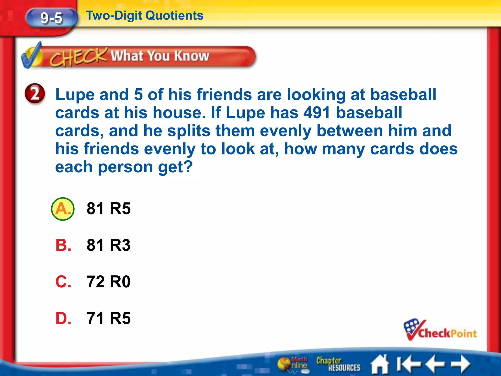 9-5   Two-Digit Quotients




  Lupe and 5 of his friends are looking at baseball
  cards at his house. If Lupe has 491 baseball
  cards, and he splits them evenly between him and
  his friends evenly to look at, how many cards does
  each person get?

  A. 81 R5

  B. 81 R3

  C. 72 R0

  D. 71 R5
 
