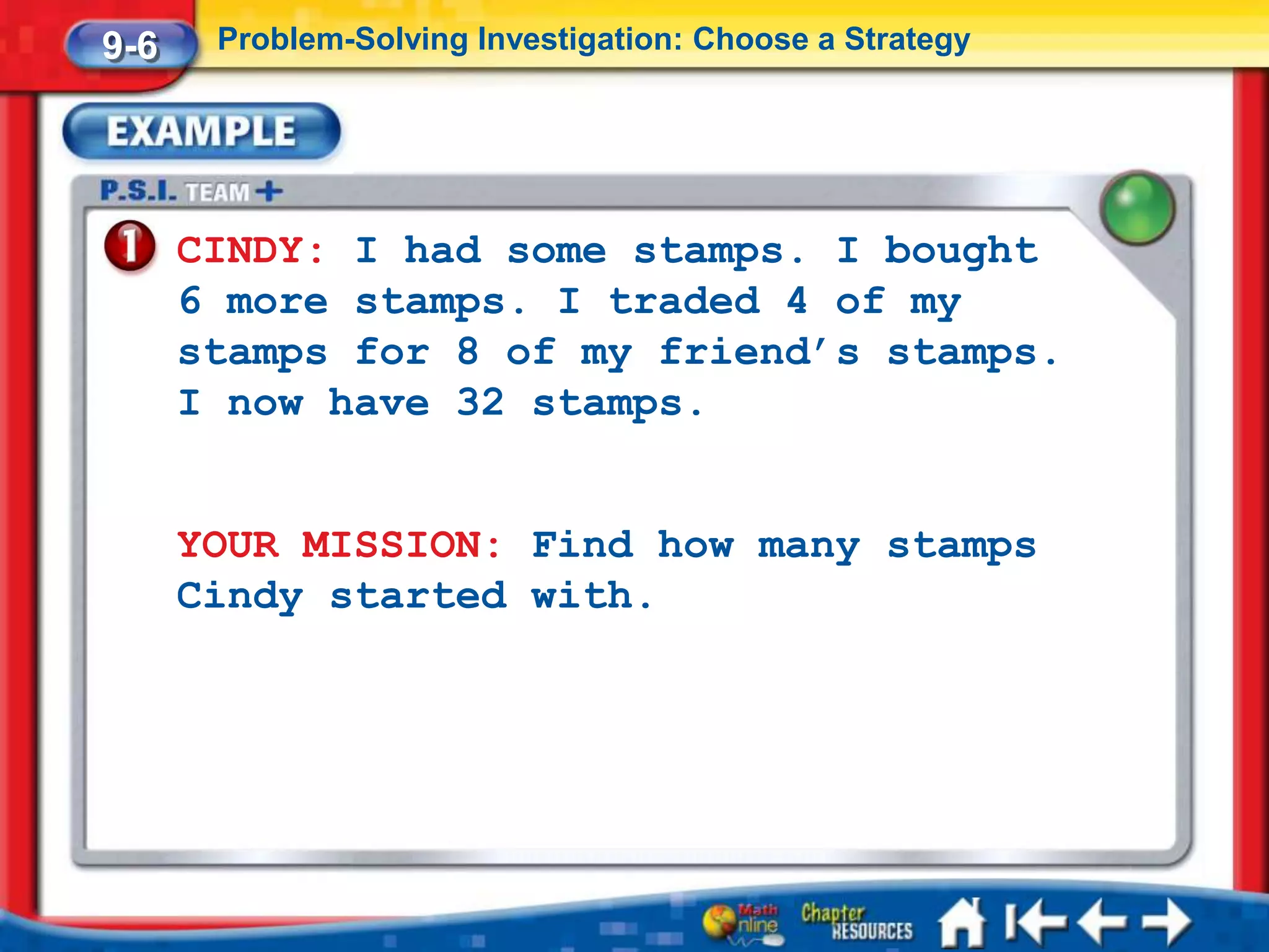 9-6    Problem-Solving Investigation: Choose a Strategy




      CINDY: I had some stamps. I bought
      6 more stamps. I traded 4 of my
      stamps for 8 of my friend’s stamps.
      I now have 32 stamps.


      YOUR MISSION: Find how many stamps
      Cindy started with.
 
