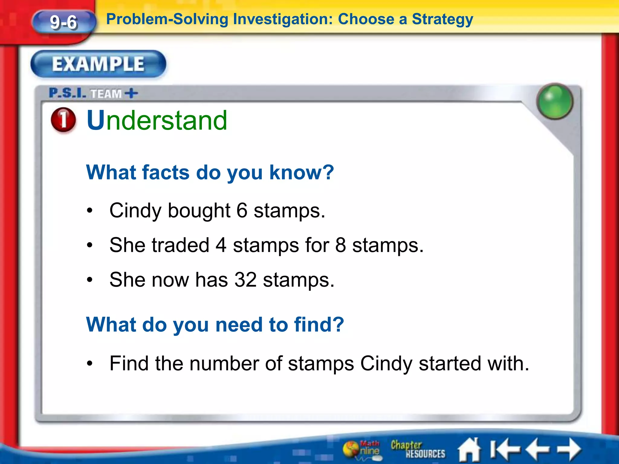 9-6     Problem-Solving Investigation: Choose a Strategy




      Understand
      What facts do you know?
      • Cindy bought 6 stamps.
      • She traded 4 stamps for 8 stamps.
      • She now has 32 stamps.

      What do you need to find?
      • Find the number of stamps Cindy started with.
 