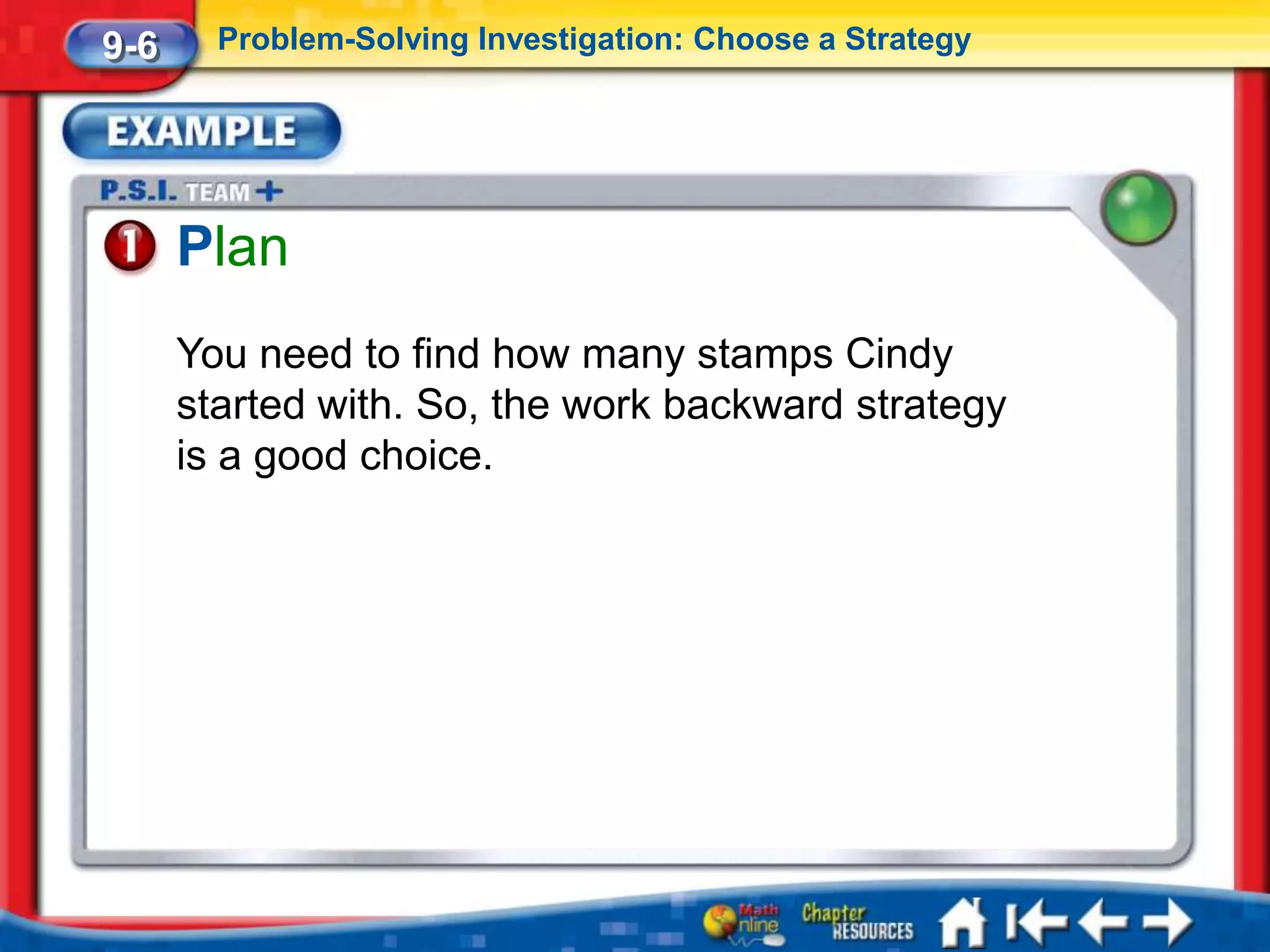 9-6     Problem-Solving Investigation: Choose a Strategy




      Plan
      You need to find how many stamps Cindy
      started with. So, the work backward strategy
      is a good choice.
 