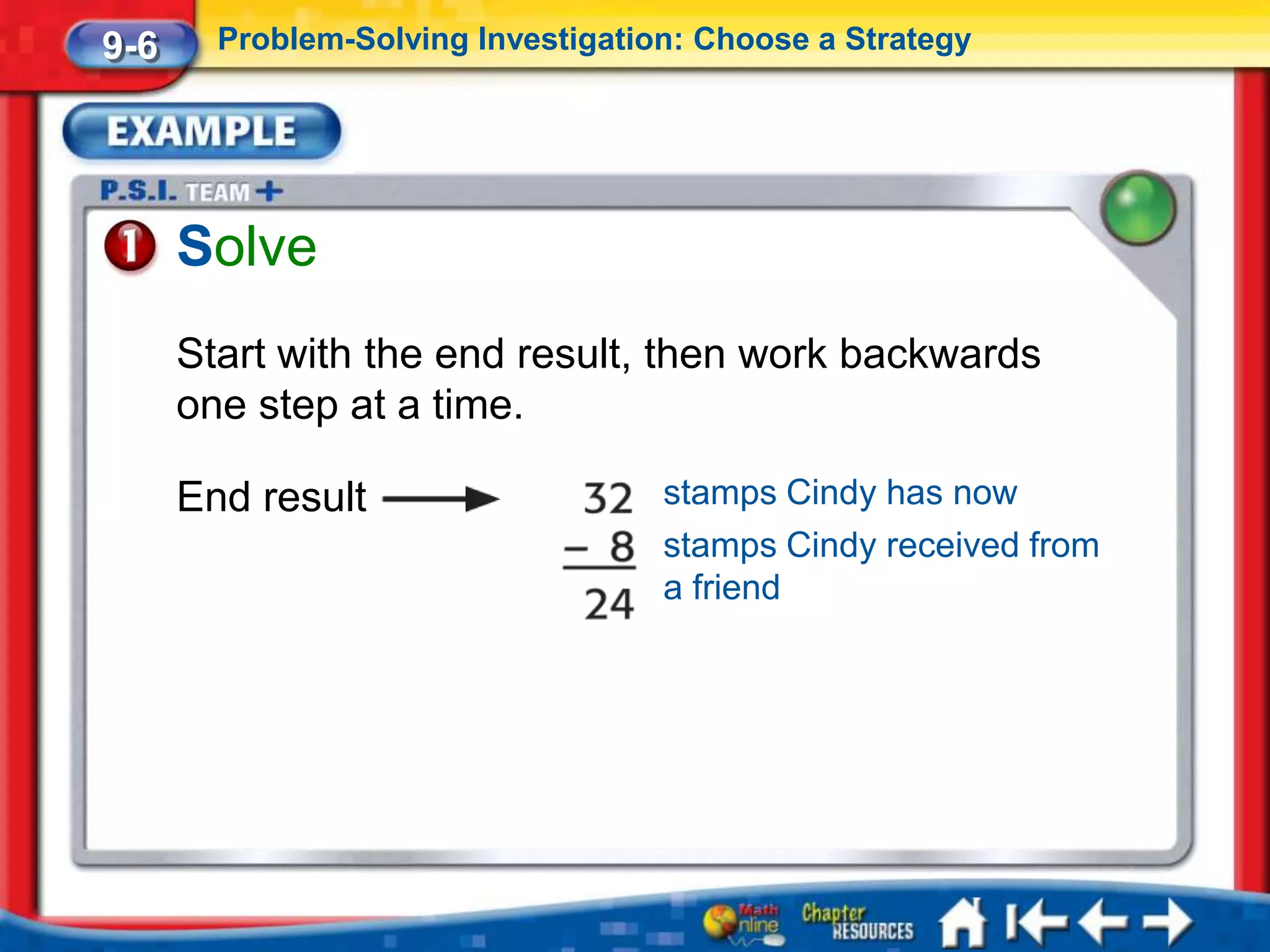 9-6     Problem-Solving Investigation: Choose a Strategy




      Solve
      Start with the end result, then work backwards
      one step at a time.

      End result                    stamps Cindy has now
                                    stamps Cindy received from
                                    a friend
 