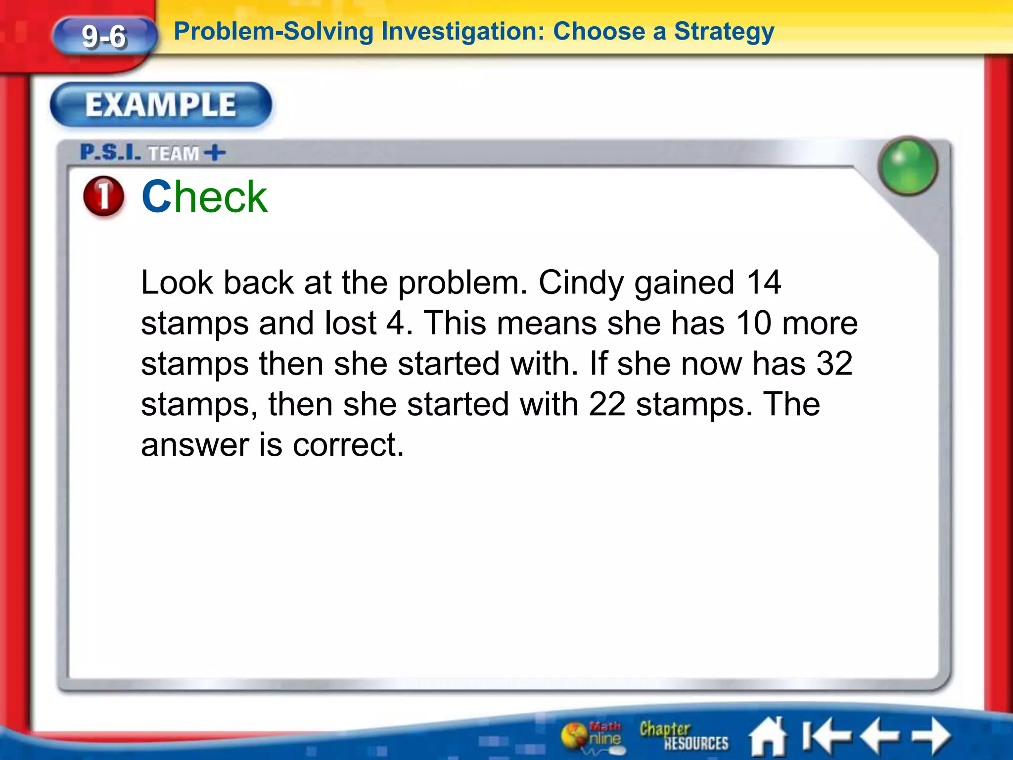 9-6     Problem-Solving Investigation: Choose a Strategy




      Check
      Look back at the problem. Cindy gained 14
      stamps and lost 4. This means she has 10 more
      stamps then she started with. If she now has 32
      stamps, then she started with 22 stamps. The
      answer is correct.
 