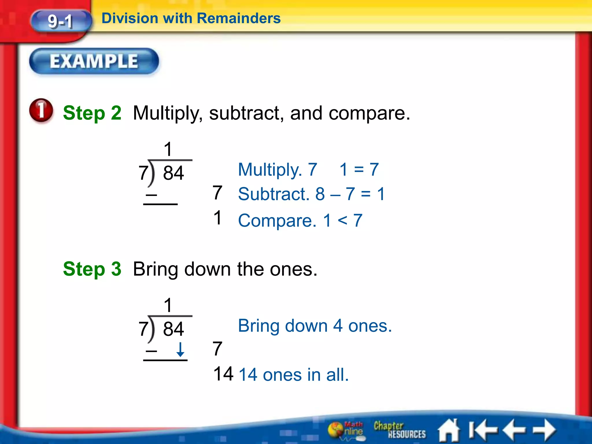 9-1   Division with Remainders




 Step 2 Multiply, subtract, and compare.
             1
          7 84        Multiply. 7 1 = 7
           –        7 Subtract. 8 – 7 = 1
                    1 Compare. 1 < 7

 Step 3 Bring down the ones.
             1
          7 84          Bring down 4 ones.
           –        7
                    14 14 ones in all.
 