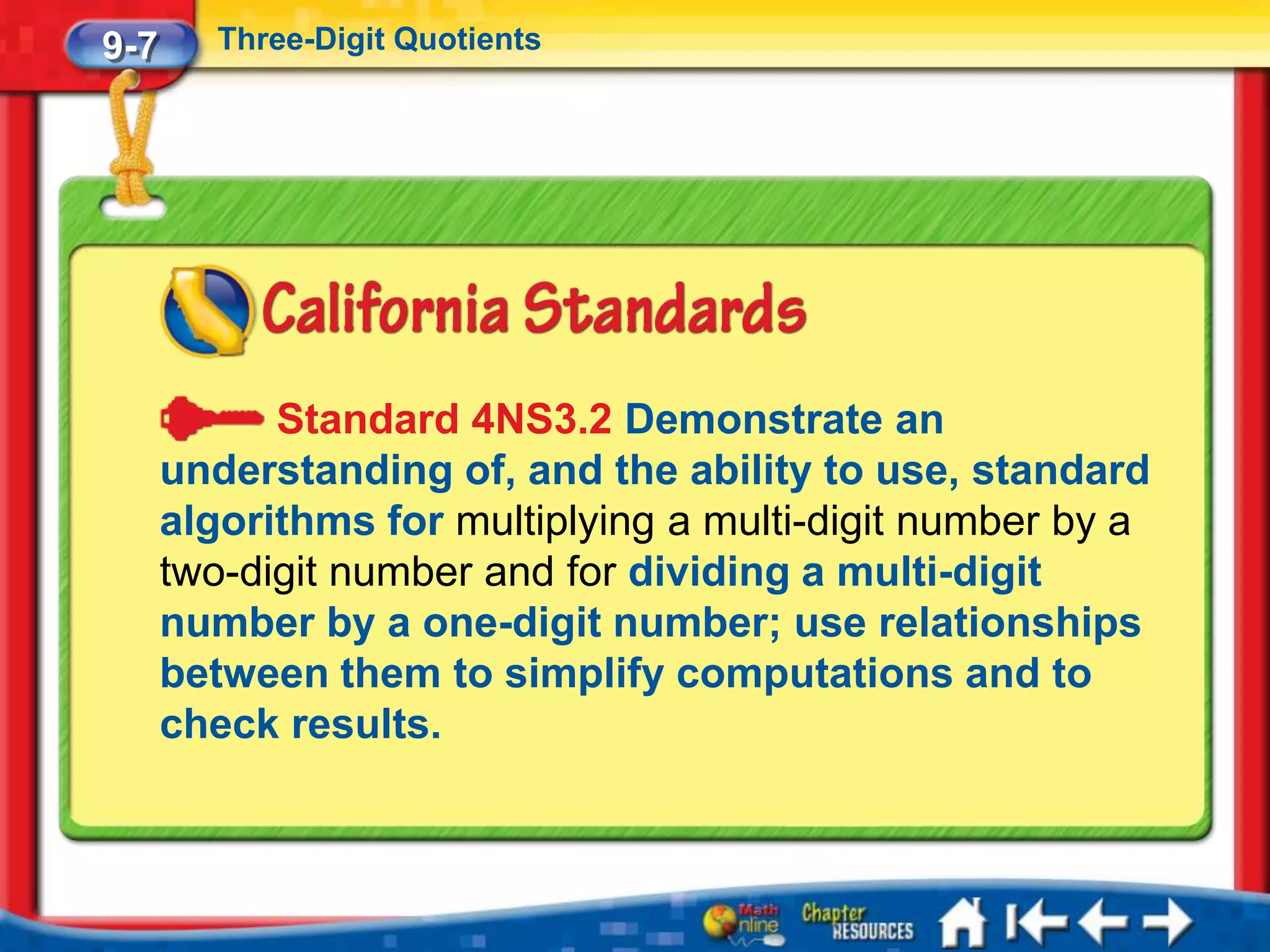9-7      Three-Digit Quotients




            Standard 4NS3.2 Demonstrate an
      understanding of, and the ability to use, standard
      algorithms for multiplying a multi-digit number by a
      two-digit number and for dividing a multi-digit
      number by a one-digit number; use relationships
      between them to simplify computations and to
      check results.
 