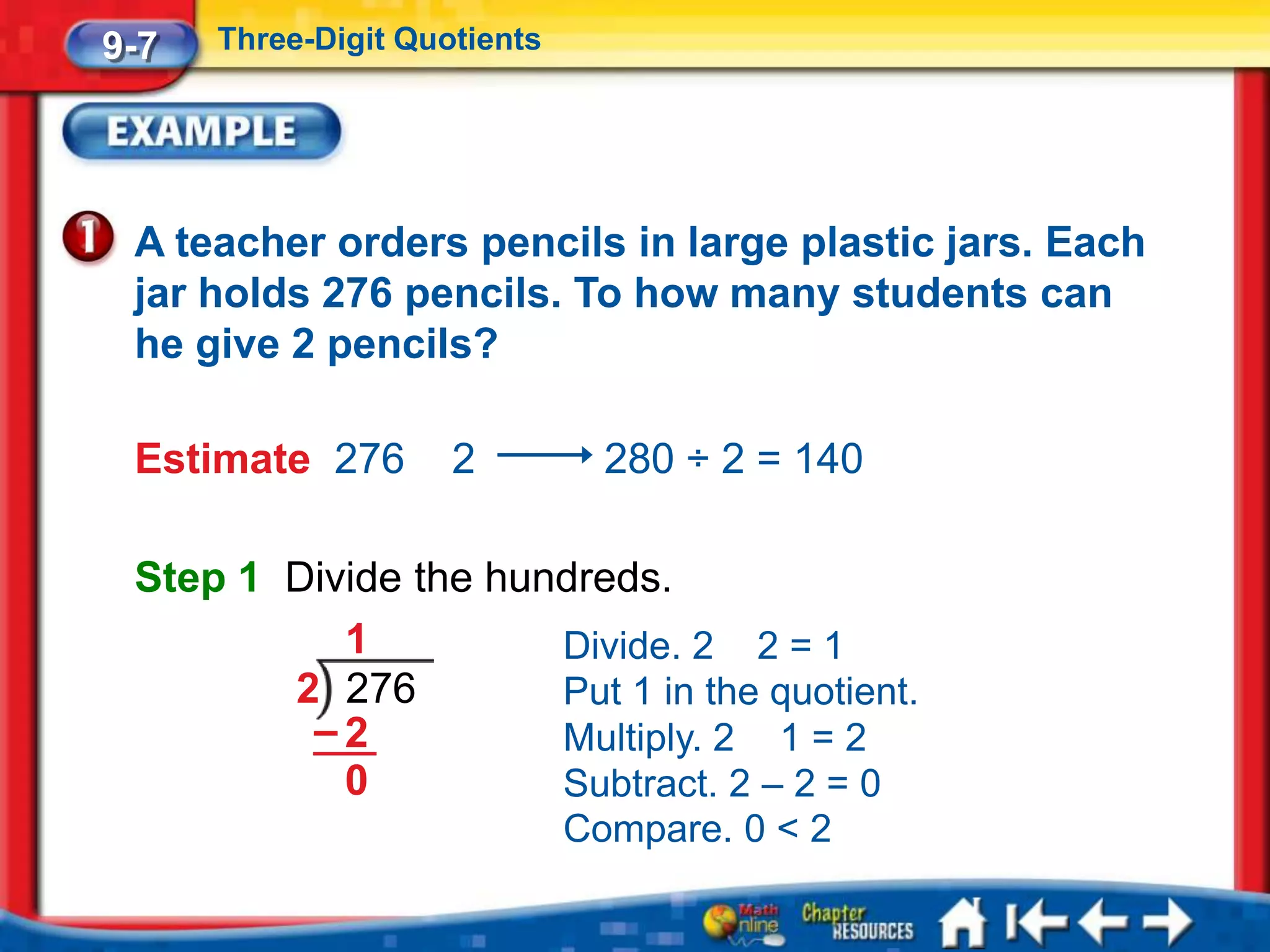 9-7   Three-Digit Quotients




 A teacher orders pencils in large plastic jars. Each
 jar holds 276 pencils. To how many students can
 he give 2 pencils?

 Estimate 276        2          280 ÷ 2 = 140

 Step 1 Divide the hundreds.
           1          Divide. 2 2 = 1
        2 276         Put 1 in the quotient.
         –2           Multiply. 2 1 = 2
           0          Subtract. 2 – 2 = 0
                              Compare. 0 < 2
 