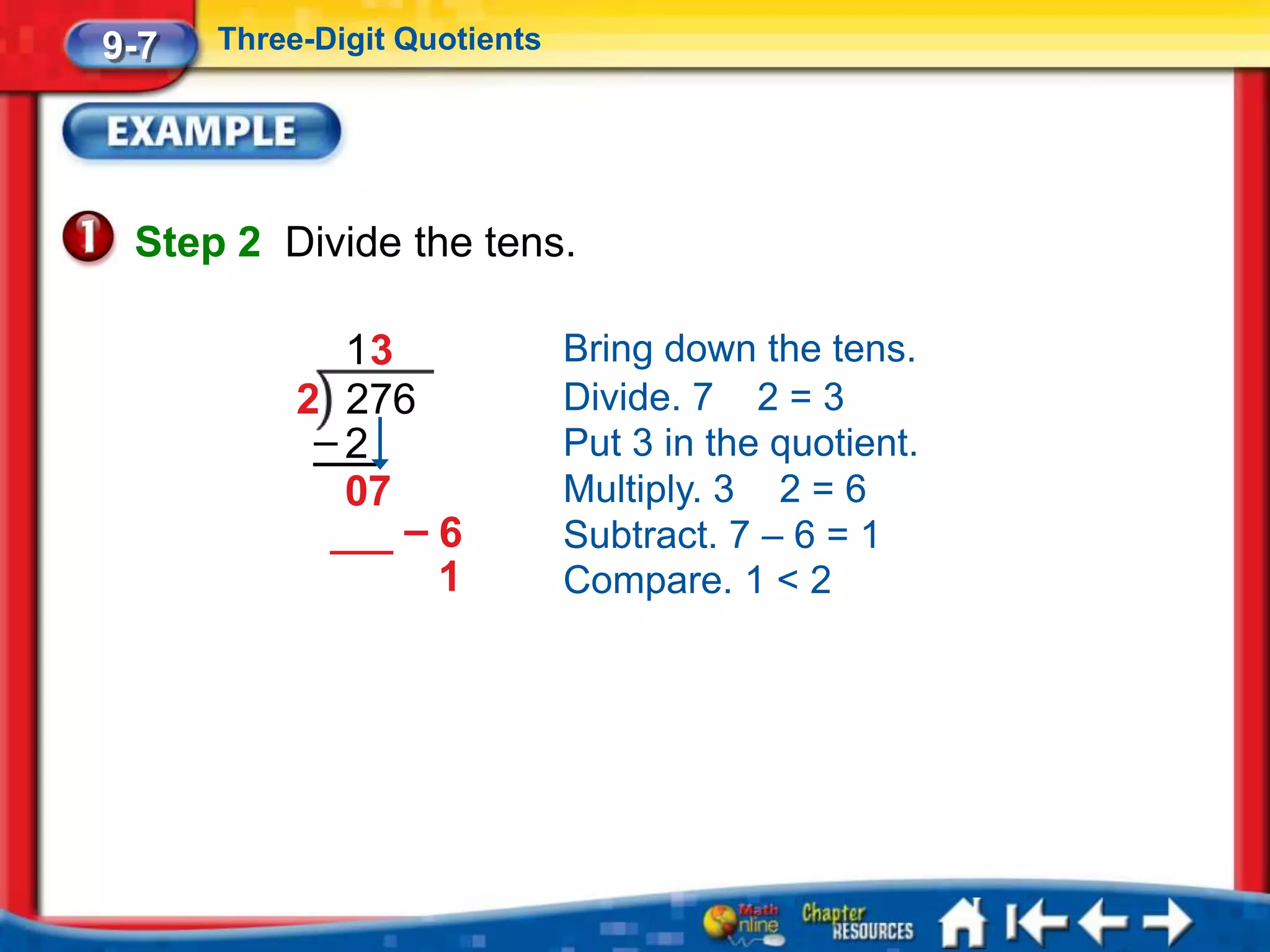 9-7   Three-Digit Quotients




 Step 2 Divide the tens.

             13               Bring down the tens.
           2 276              Divide. 7 2 = 3
            –2                Put 3 in the quotient.
             07               Multiply. 3 2 = 6
                –6            Subtract. 7 – 6 = 1
                 1            Compare. 1 < 2
 