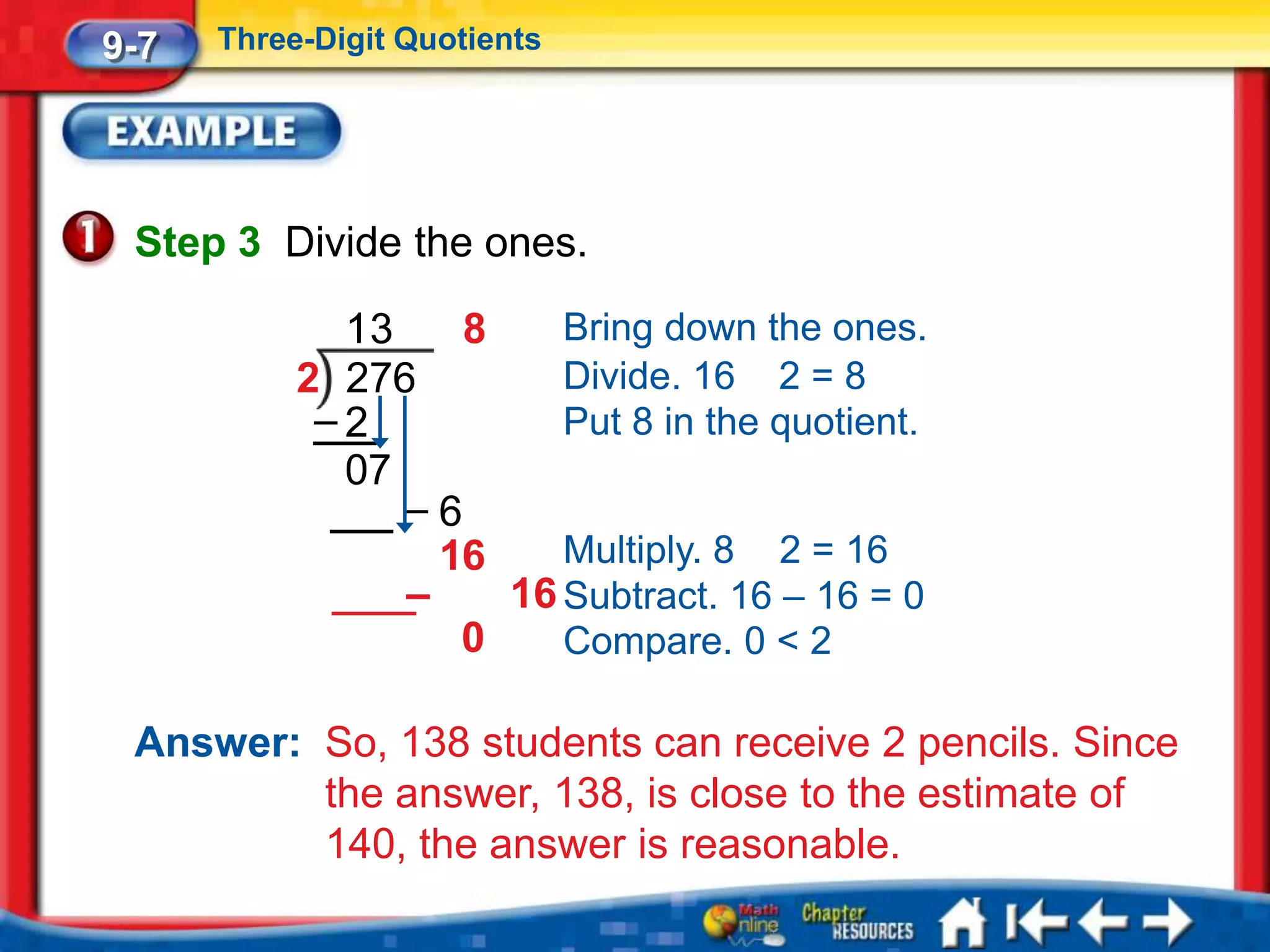 9-7   Three-Digit Quotients




 Step 3 Divide the ones.

             13    8    Bring down the ones.
           2 276        Divide. 16 2 = 8
            –2          Put 8 in the quotient.
             07
                –6
                  16    Multiply. 8 2 = 16
                –    16 Subtract. 16 – 16 = 0
                   0    Compare. 0 < 2

 Answer: So, 138 students can receive 2 pencils. Since
         the answer, 138, is close to the estimate of
         140, the answer is reasonable.
 