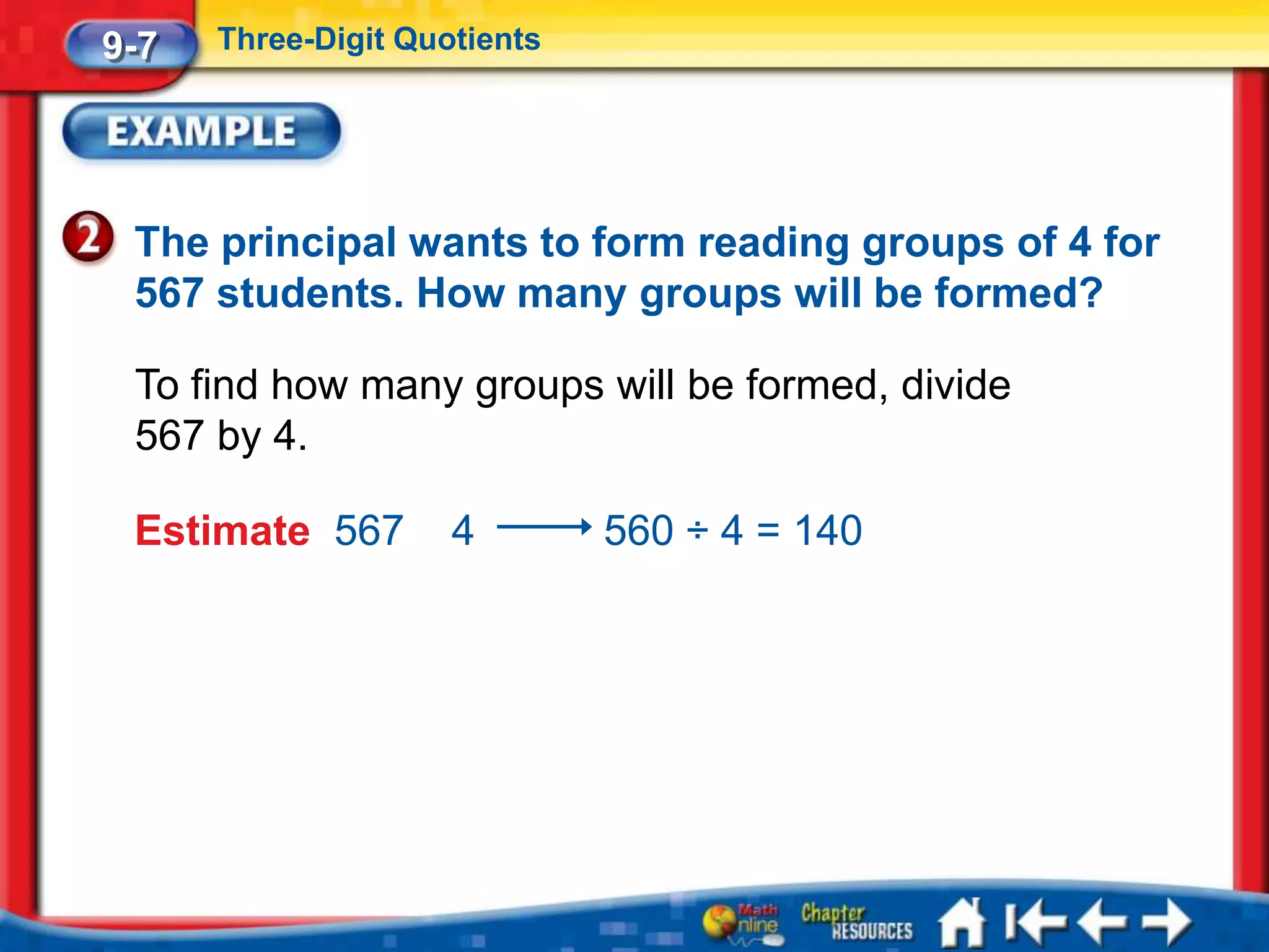 9-7   Three-Digit Quotients




 The principal wants to form reading groups of 4 for
 567 students. How many groups will be formed?

 To find how many groups will be formed, divide
 567 by 4.

 Estimate 567        4        560 ÷ 4 = 140
 