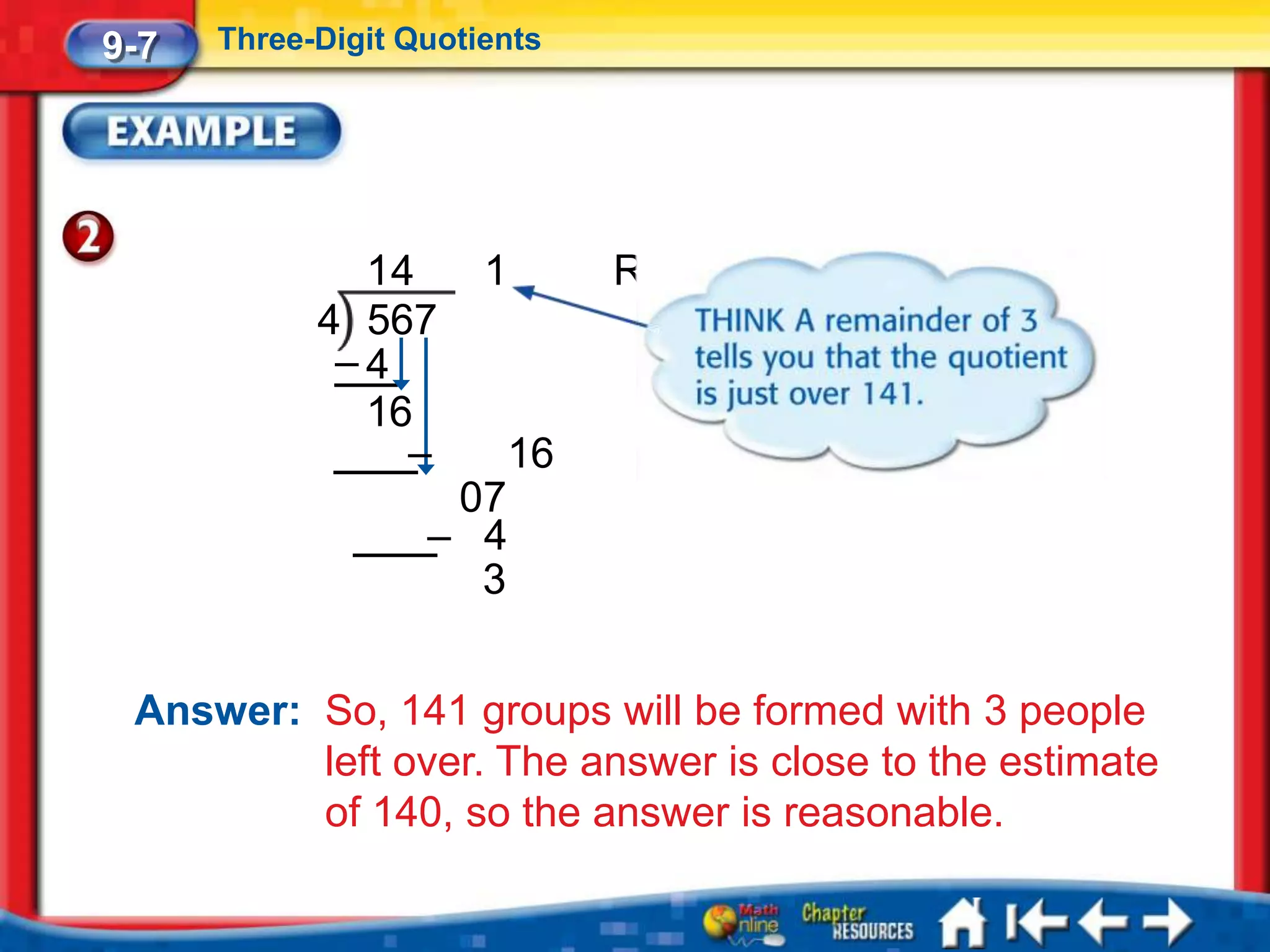 9-7   Three-Digit Quotients




              14       1      R3
            4 567
             –4
              16
                –       16
                    07
                   – 4
                     3


 Answer: So, 141 groups will be formed with 3 people
         left over. The answer is close to the estimate
         of 140, so the answer is reasonable.
 