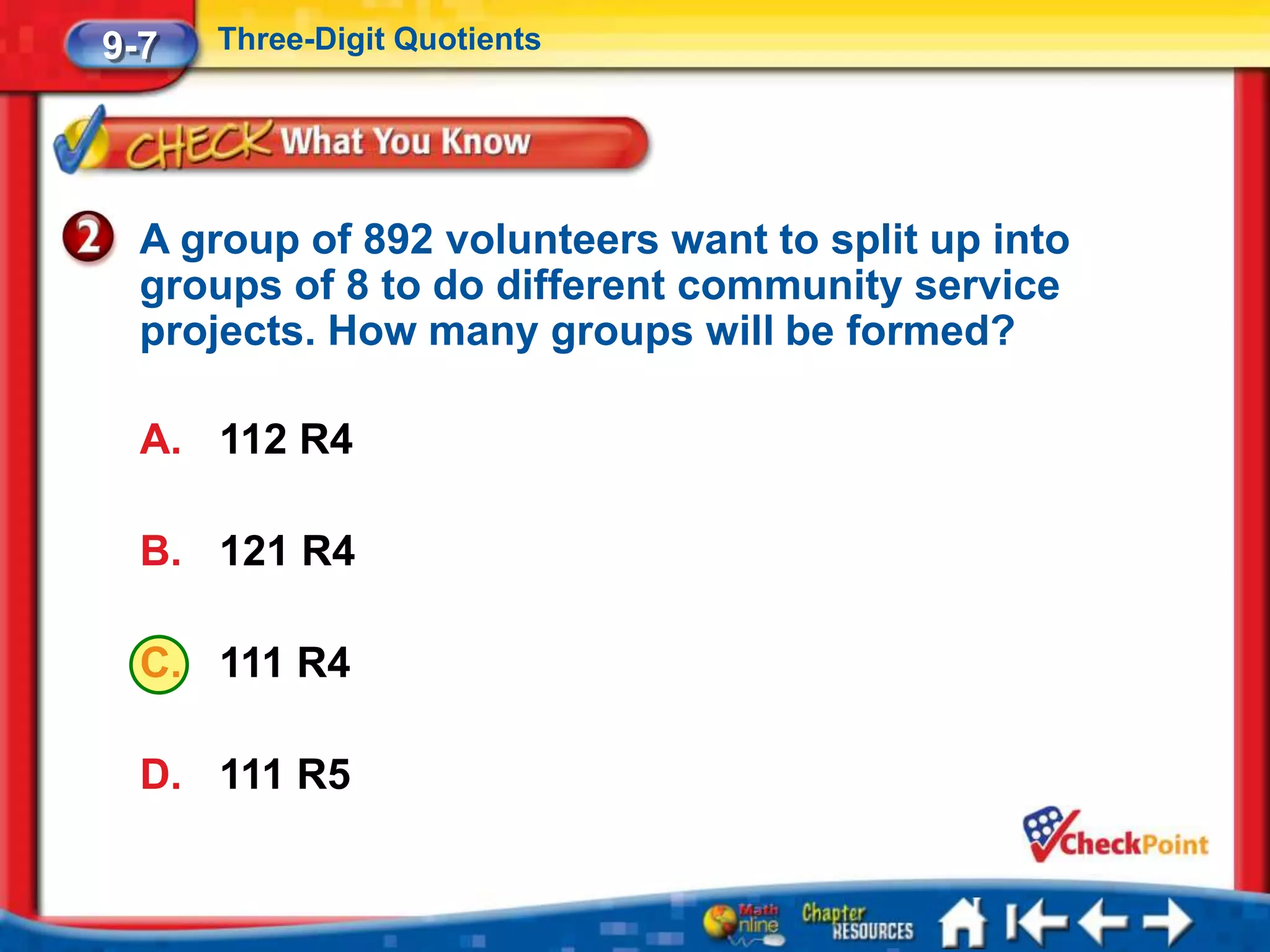 9-7   Three-Digit Quotients




  A group of 892 volunteers want to split up into
  groups of 8 to do different community service
  projects. How many groups will be formed?

  A. 112 R4

  B. 121 R4

  C. 111 R4

  D. 111 R5
 