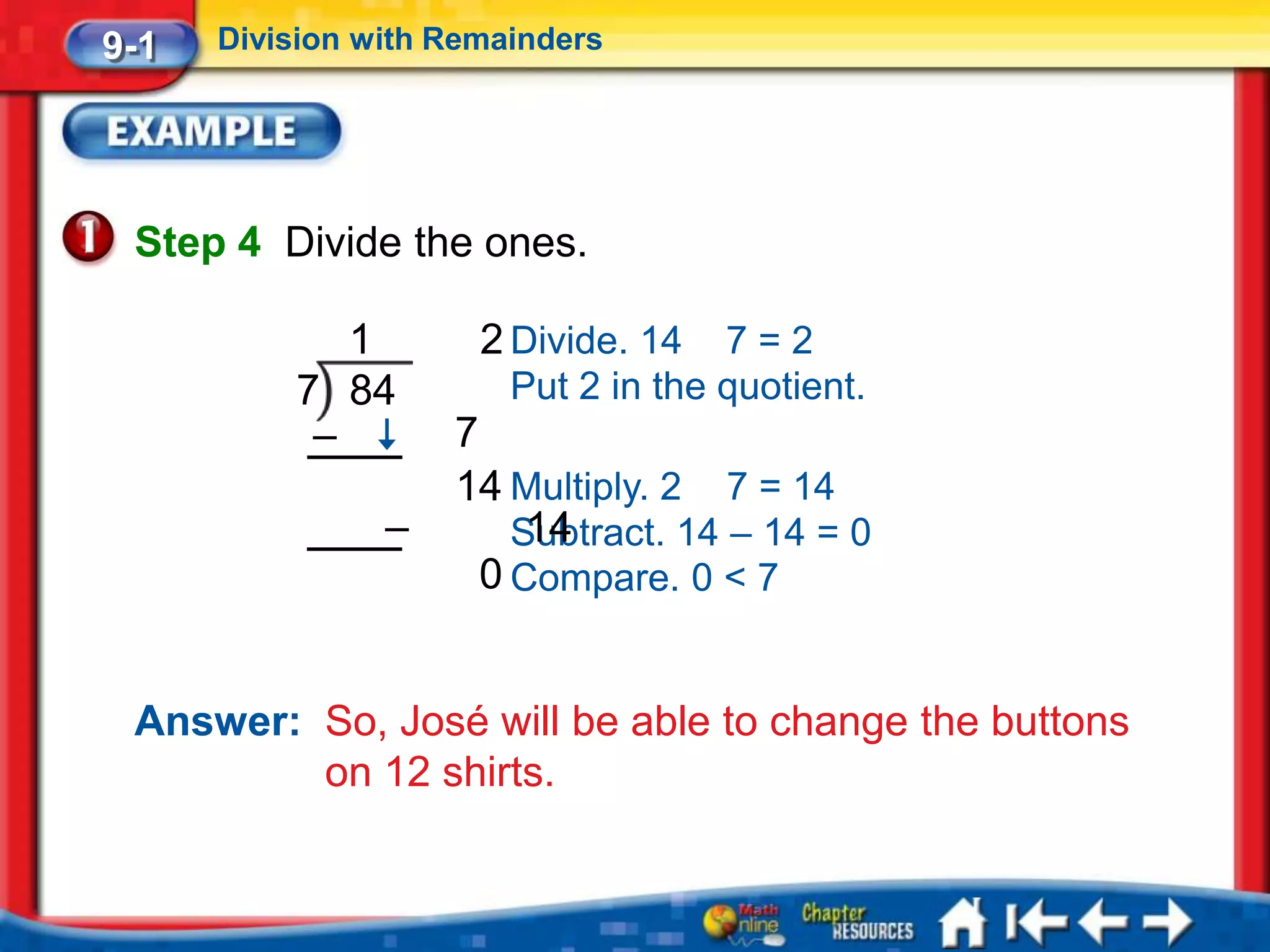 9-1   Division with Remainders




 Step 4 Divide the ones.

             1        2 Divide. 14   7=2
          7 84          Put 2 in the quotient.
           –        7
                    14 Multiply. 2 7 = 14
                –       Subtract. 14 – 14 = 0
                         14
                      0 Compare. 0 < 7


 Answer: So, José will be able to change the buttons
         on 12 shirts.
 