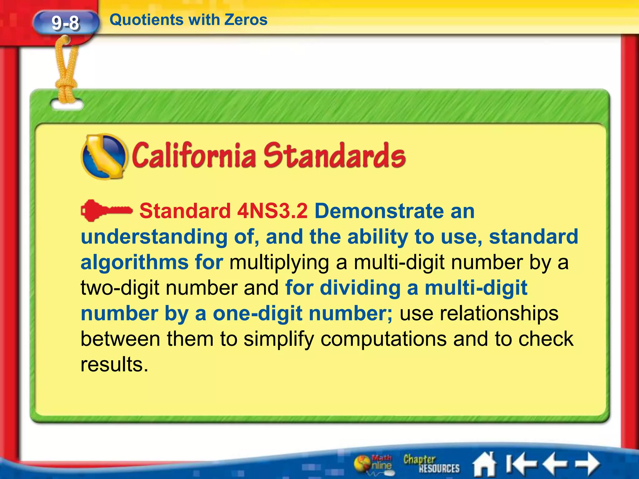 9-8      Quotients with Zeros




             Standard 4NS3.2 Demonstrate an
      understanding of, and the ability to use, standard
      algorithms for multiplying a multi-digit number by a
      two-digit number and for dividing a multi-digit
      number by a one-digit number; use relationships
      between them to simplify computations and to check
      results.
 