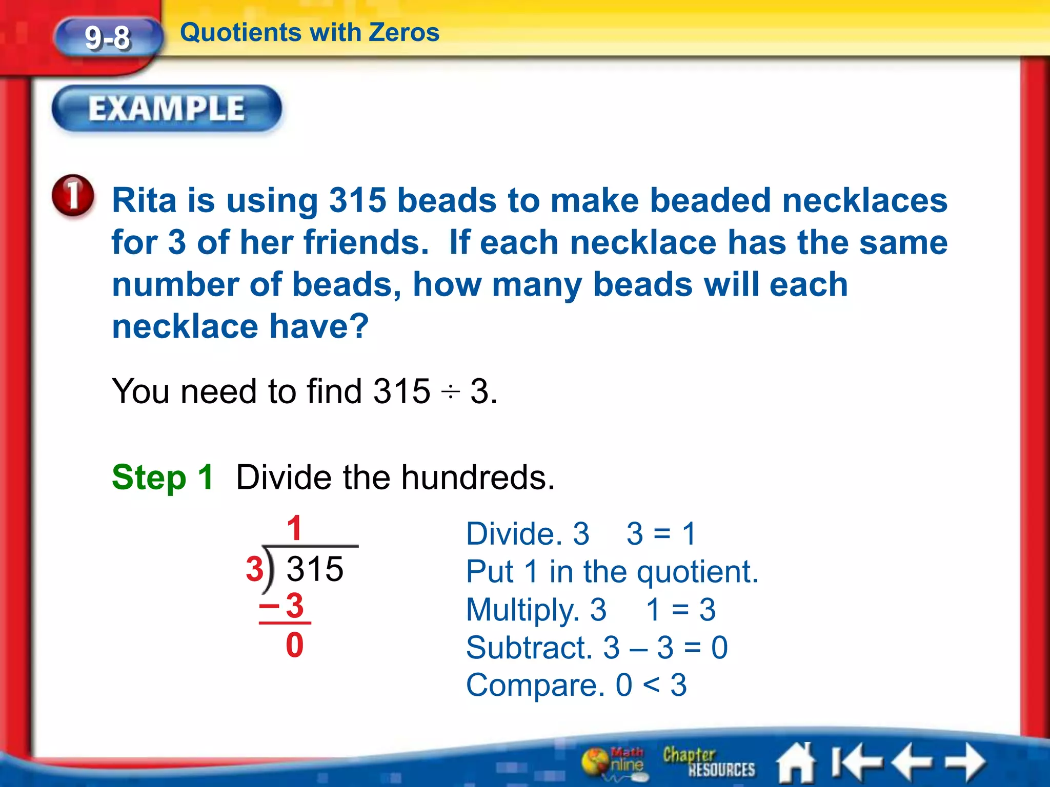 9-8   Quotients with Zeros




 Rita is using 315 beads to make beaded necklaces
 for 3 of her friends. If each necklace has the same
 number of beads, how many beads will each
 necklace have?
 You need to find 315 ÷ 3.

 Step 1 Divide the hundreds.
           1          Divide. 3 3 = 1
        3 315         Put 1 in the quotient.
         –3           Multiply. 3 1 = 3
           0          Subtract. 3 – 3 = 0
                             Compare. 0 < 3
 