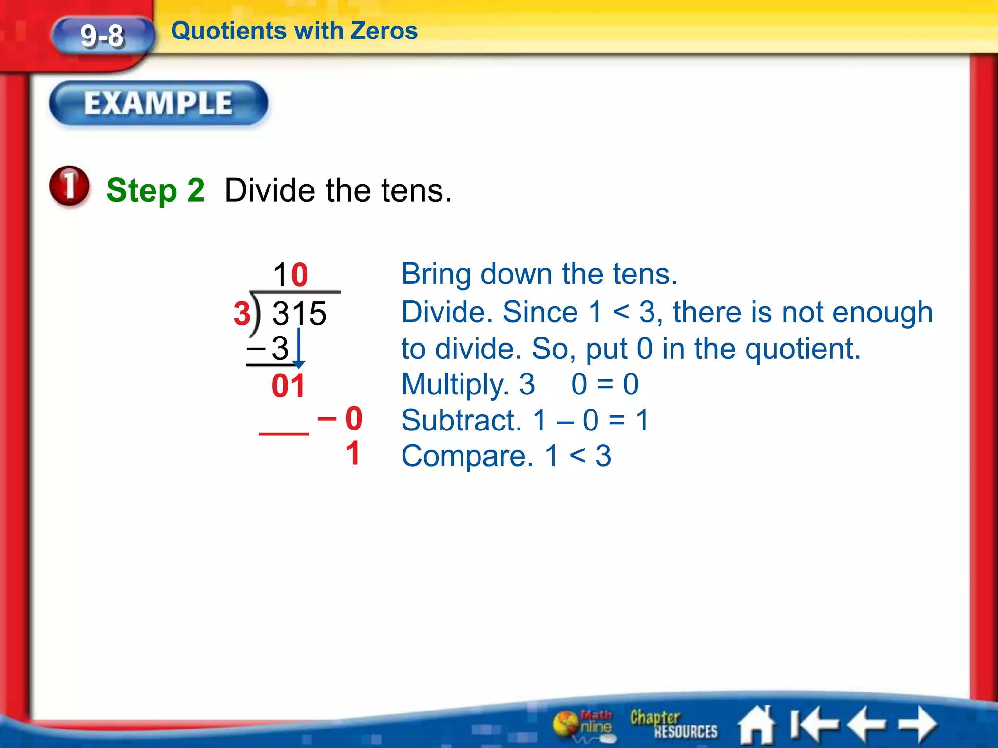 9-8   Quotients with Zeros




 Step 2 Divide the tens.

             10         Bring down the tens.
           3 315        Divide. Since 1 < 3, there is not enough
            –3          to divide. So, put 0 in the quotient.
             01         Multiply. 3 0 = 0
                –0      Subtract. 1 – 0 = 1
                 1      Compare. 1 < 3
 