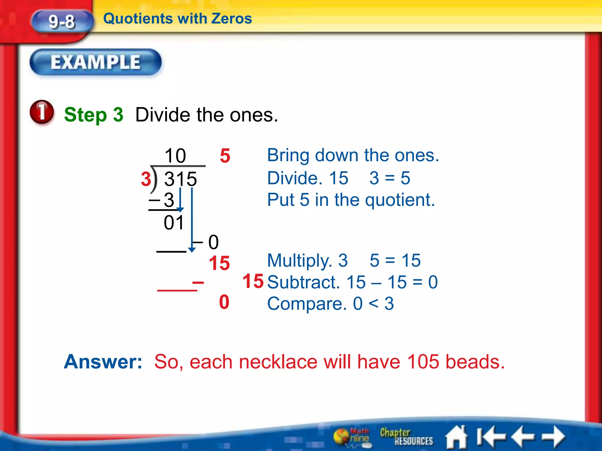 9-8   Quotients with Zeros




 Step 3 Divide the ones.

             10    5    Bring down the ones.
           3 315        Divide. 15 3 = 5
            –3          Put 5 in the quotient.
             01
                –0
                  15    Multiply. 3 5 = 15
                –    15 Subtract. 15 – 15 = 0
                   0    Compare. 0 < 3


 Answer: So, each necklace will have 105 beads.
 