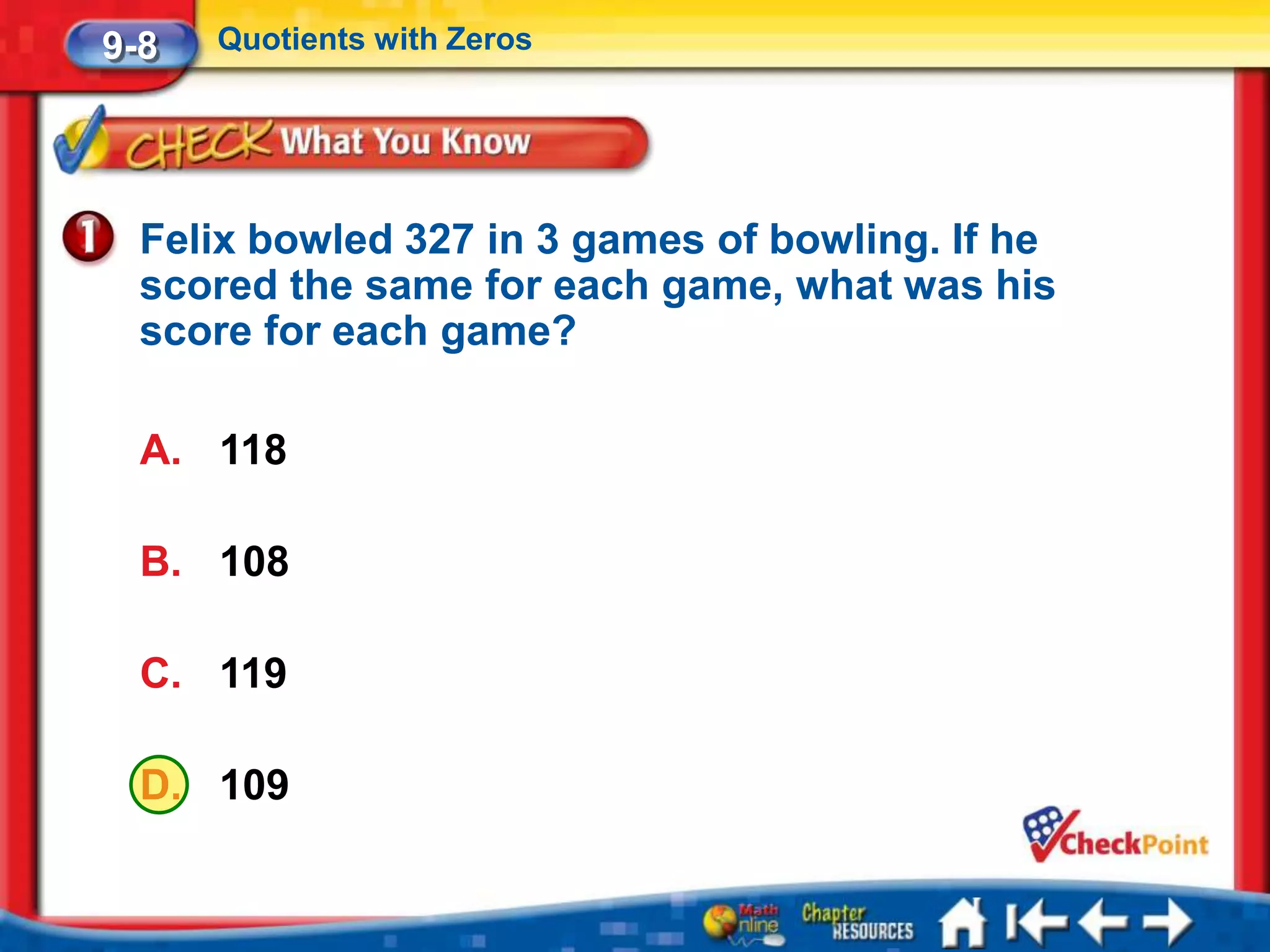 9-8   Quotients with Zeros




  Felix bowled 327 in 3 games of bowling. If he
  scored the same for each game, what was his
  score for each game?

  A. 118

  B. 108

  C. 119

  D. 109
 