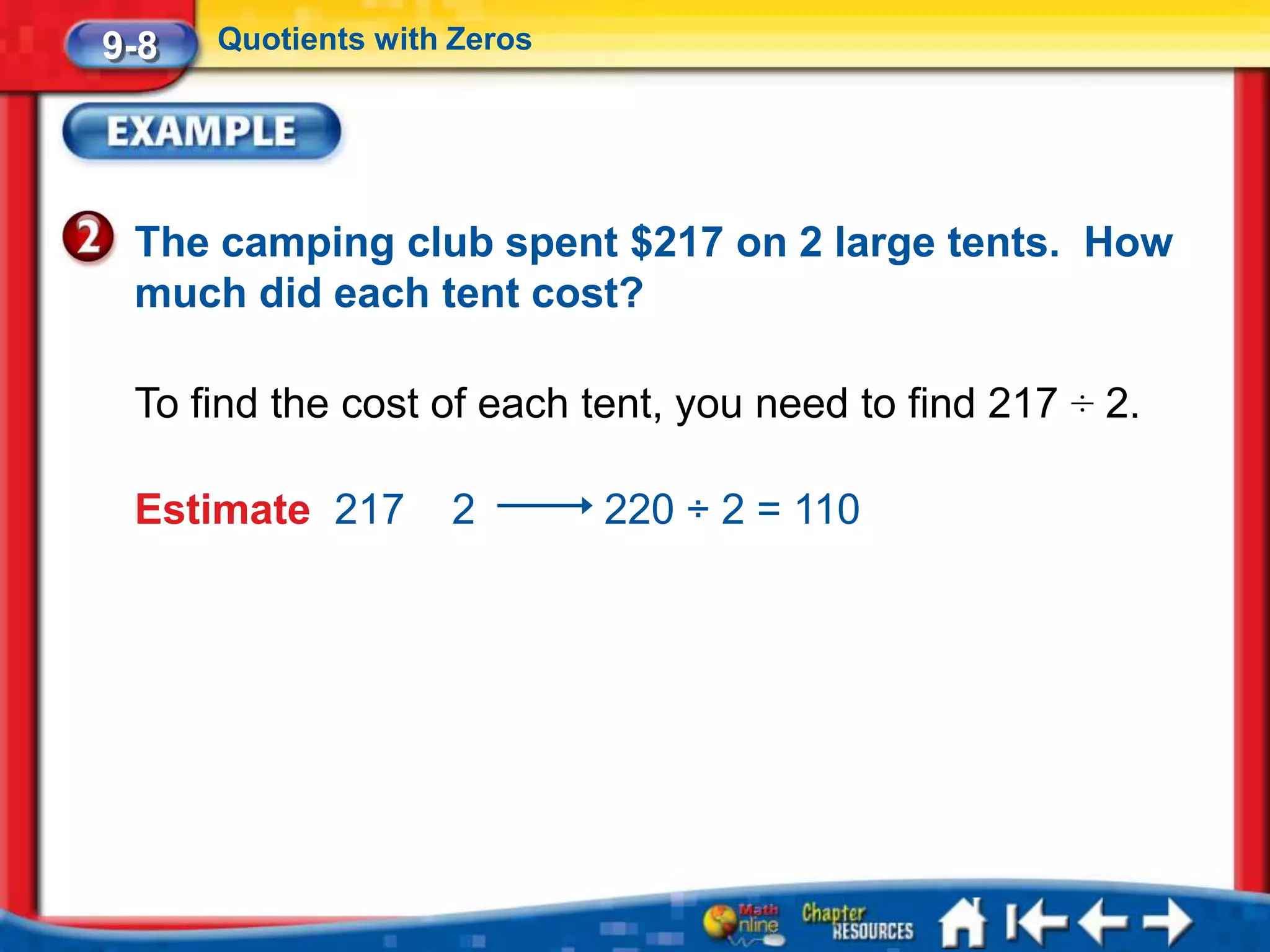 9-8   Quotients with Zeros




 The camping club spent $217 on 2 large tents. How
 much did each tent cost?

 To find the cost of each tent, you need to find 217 ÷ 2.

 Estimate 217       2        220 ÷ 2 = 110
 