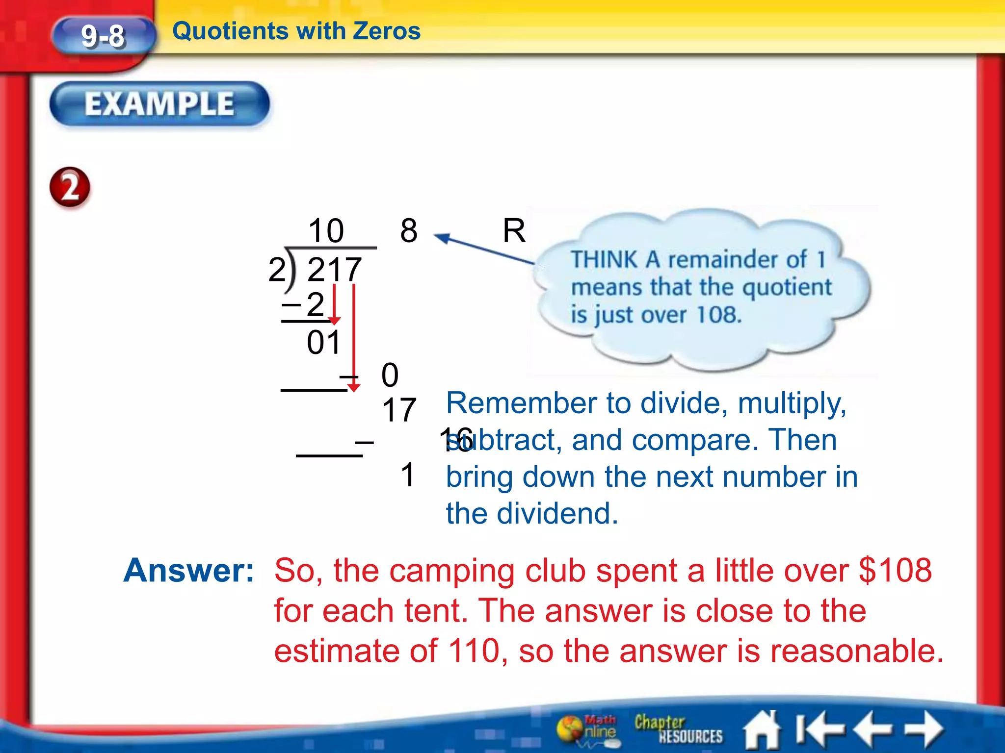 9-8   Quotients with Zeros




               10    8     R1
             2 217
              –2
               01
                 – 0
                    17 Remember to divide, multiply,
                  –    16
                       subtract, and compare. Then
                     1 bring down the next number in
                             the dividend.
  Answer: So, the camping club spent a little over $108
          for each tent. The answer is close to the
          estimate of 110, so the answer is reasonable.
 