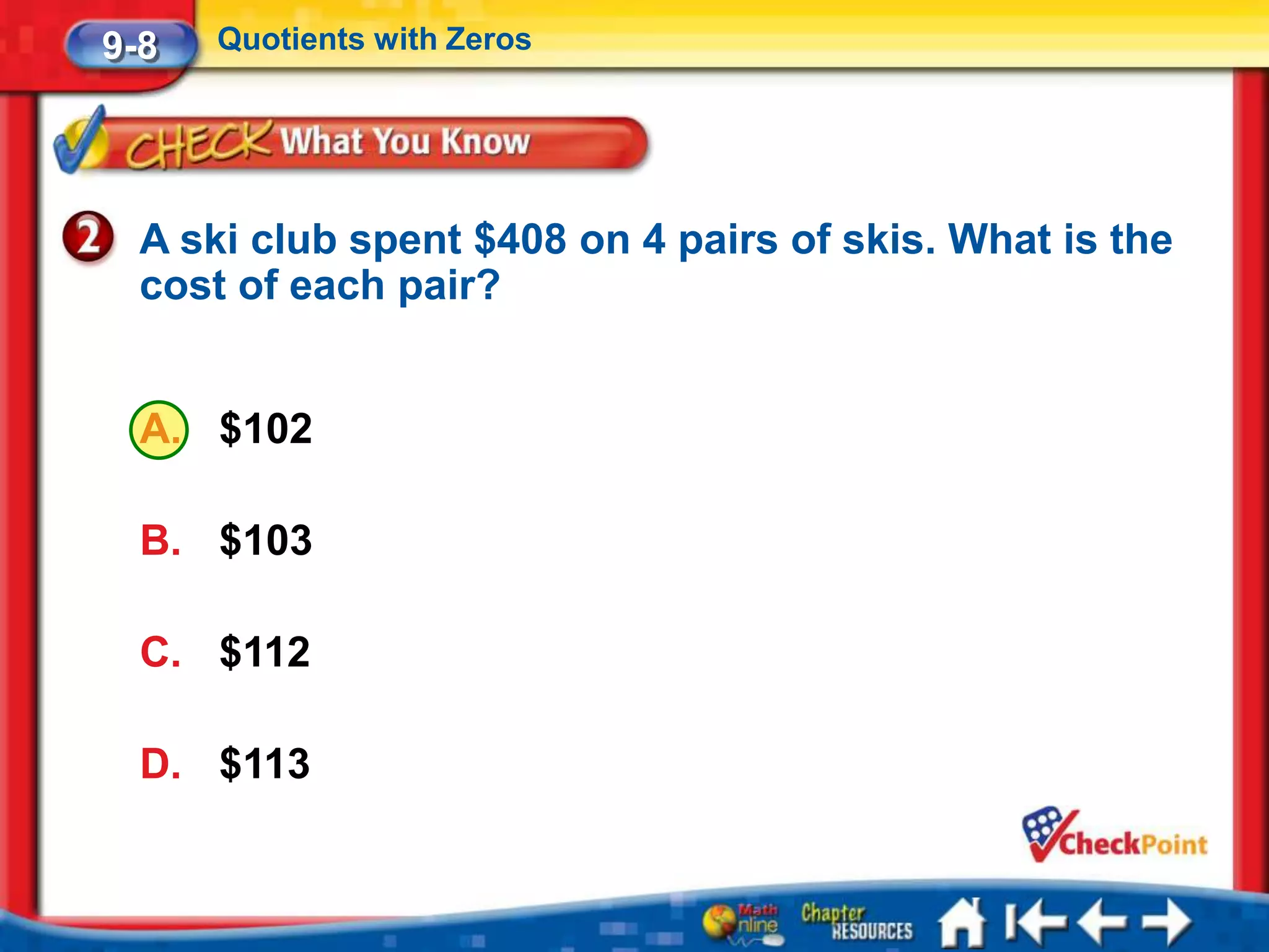 9-8   Quotients with Zeros




  A ski club spent $408 on 4 pairs of skis. What is the
  cost of each pair?


  A. $102

  B. $103

  C. $112

  D. $113
 