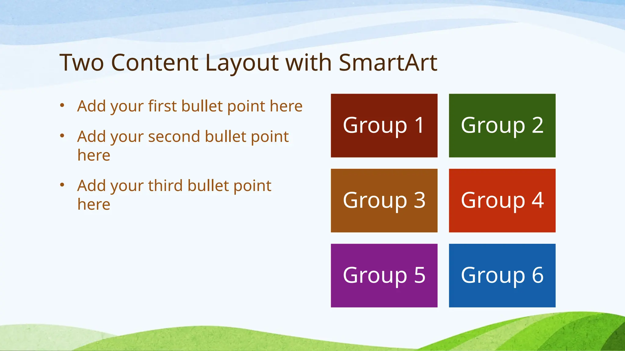 Two Content Layout with SmartArt
• Add your first bullet point here
• Add your second bullet point
here
• Add your third bullet point
here
Group 1 Group 2
Group 3 Group 4
Group 5 Group 6