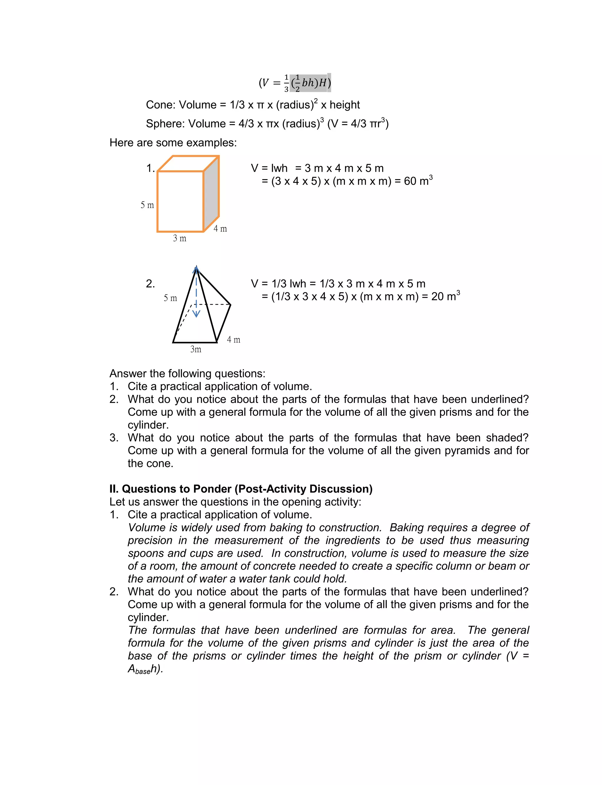 ( )
Cone: Volume = 1/3 x π x (radius)2
x height
Sphere: Volume = 4/3 x πx (radius)3
(V = 4/3 πr3
)
Here are some examples:
1. V = lwh = 3 m x 4 m x 5 m
= (3 x 4 x 5) x (m x m x m) = 60 m3
2. V = 1/3 lwh = 1/3 x 3 m x 4 m x 5 m
= (1/3 x 3 x 4 x 5) x (m x m x m) = 20 m3
Answer the following questions:
1. Cite a practical application of volume.
2. What do you notice about the parts of the formulas that have been underlined?
Come up with a general formula for the volume of all the given prisms and for the
cylinder.
3. What do you notice about the parts of the formulas that have been shaded?
Come up with a general formula for the volume of all the given pyramids and for
the cone.
II. Questions to Ponder (Post-Activity Discussion)
Let us answer the questions in the opening activity:
1. Cite a practical application of volume.
Volume is widely used from baking to construction. Baking requires a degree of
precision in the measurement of the ingredients to be used thus measuring
spoons and cups are used. In construction, volume is used to measure the size
of a room, the amount of concrete needed to create a specific column or beam or
the amount of water a water tank could hold.
2. What do you notice about the parts of the formulas that have been underlined?
Come up with a general formula for the volume of all the given prisms and for the
cylinder.
The formulas that have been underlined are formulas for area. The general
formula for the volume of the given prisms and cylinder is just the area of the
base of the prisms or cylinder times the height of the prism or cylinder (V =
Abaseh).
3 m
4 m
5 m
4 m
3m
5 m
 
