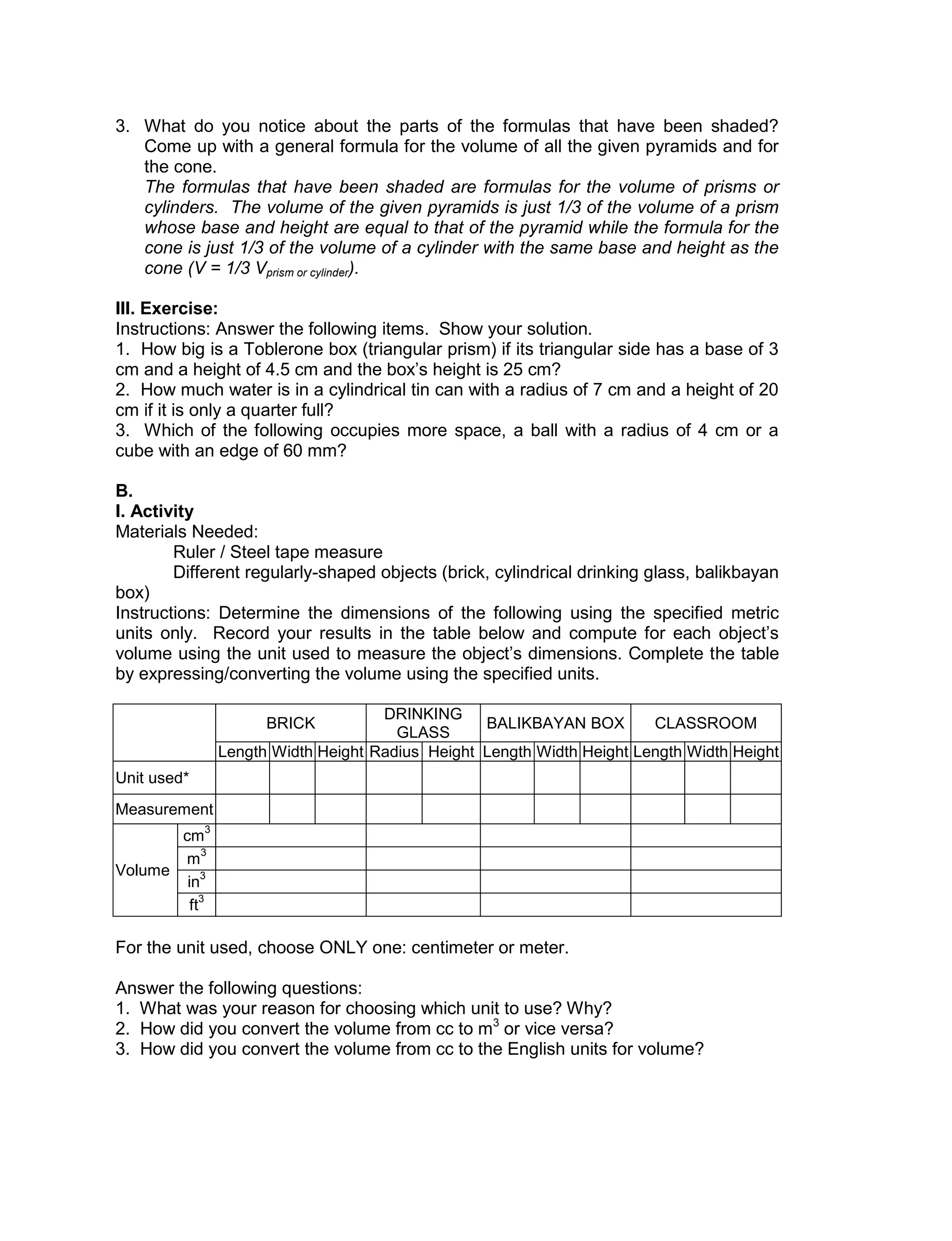 3. What do you notice about the parts of the formulas that have been shaded?
Come up with a general formula for the volume of all the given pyramids and for
the cone.
The formulas that have been shaded are formulas for the volume of prisms or
cylinders. The volume of the given pyramids is just 1/3 of the volume of a prism
whose base and height are equal to that of the pyramid while the formula for the
cone is just 1/3 of the volume of a cylinder with the same base and height as the
cone (V = 1/3 Vprism or cylinder).
III. Exercise:
Instructions: Answer the following items. Show your solution.
1. How big is a Toblerone box (triangular prism) if its triangular side has a base of 3
cm and a height of 4.5 cm and the box’s height is 25 cm?
2. How much water is in a cylindrical tin can with a radius of 7 cm and a height of 20
cm if it is only a quarter full?
3. Which of the following occupies more space, a ball with a radius of 4 cm or a
cube with an edge of 60 mm?
B.
I. Activity
Materials Needed:
Ruler / Steel tape measure
Different regularly-shaped objects (brick, cylindrical drinking glass, balikbayan
box)
Instructions: Determine the dimensions of the following using the specified metric
units only. Record your results in the table below and compute for each object’s
volume using the unit used to measure the object’s dimensions. Complete the table
by expressing/converting the volume using the specified units.
BRICK
DRINKING
GLASS
BALIKBAYAN BOX CLASSROOM
Length Width Height Radius Height Length Width Height Length Width Height
Unit used*
Measurement
Volume
cm
3
m
3
in
3
ft
3
For the unit used, choose ONLY one: centimeter or meter.
Answer the following questions:
1. What was your reason for choosing which unit to use? Why?
2. How did you convert the volume from cc to m3
or vice versa?
3. How did you convert the volume from cc to the English units for volume?
 