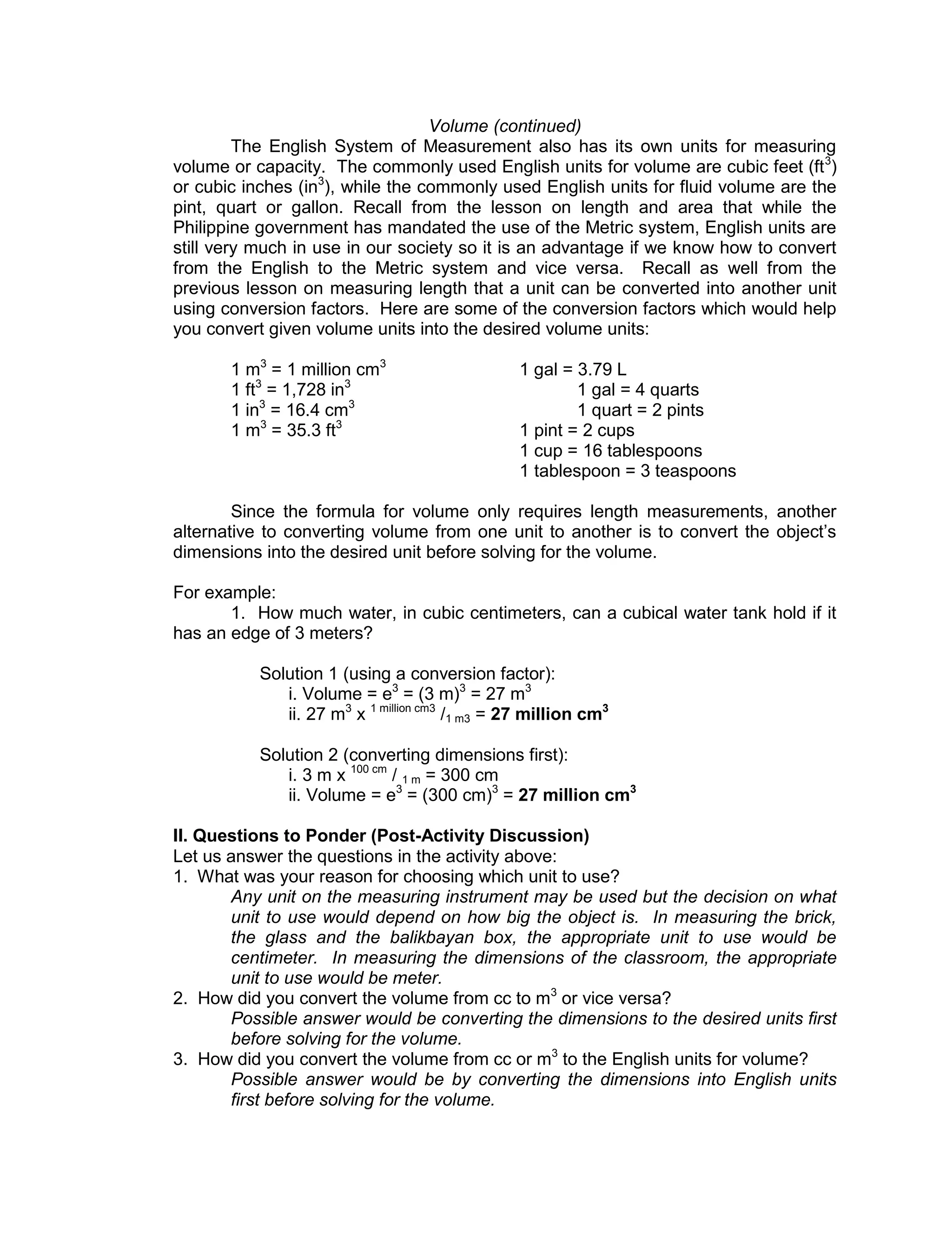 Volume (continued)
The English System of Measurement also has its own units for measuring
volume or capacity. The commonly used English units for volume are cubic feet (ft3
)
or cubic inches (in3
), while the commonly used English units for fluid volume are the
pint, quart or gallon. Recall from the lesson on length and area that while the
Philippine government has mandated the use of the Metric system, English units are
still very much in use in our society so it is an advantage if we know how to convert
from the English to the Metric system and vice versa. Recall as well from the
previous lesson on measuring length that a unit can be converted into another unit
using conversion factors. Here are some of the conversion factors which would help
you convert given volume units into the desired volume units:
1 m3
= 1 million cm3
1 gal = 3.79 L
1 ft3
= 1,728 in3
1 gal = 4 quarts
1 in3
= 16.4 cm3
1 quart = 2 pints
1 m3
= 35.3 ft3
1 pint = 2 cups
1 cup = 16 tablespoons
1 tablespoon = 3 teaspoons
Since the formula for volume only requires length measurements, another
alternative to converting volume from one unit to another is to convert the object’s
dimensions into the desired unit before solving for the volume.
For example:
1. How much water, in cubic centimeters, can a cubical water tank hold if it
has an edge of 3 meters?
Solution 1 (using a conversion factor):
i. Volume = e3
= (3 m)3
= 27 m3
ii. 27 m3
x 1 million cm3
/1 m3 = 27 million cm3
Solution 2 (converting dimensions first):
i. 3 m x 100 cm
/ 1 m = 300 cm
ii. Volume = e3
= (300 cm)3
= 27 million cm3
II. Questions to Ponder (Post-Activity Discussion)
Let us answer the questions in the activity above:
1. What was your reason for choosing which unit to use?
Any unit on the measuring instrument may be used but the decision on what
unit to use would depend on how big the object is. In measuring the brick,
the glass and the balikbayan box, the appropriate unit to use would be
centimeter. In measuring the dimensions of the classroom, the appropriate
unit to use would be meter.
2. How did you convert the volume from cc to m3
or vice versa?
Possible answer would be converting the dimensions to the desired units first
before solving for the volume.
3. How did you convert the volume from cc or m3
to the English units for volume?
Possible answer would be by converting the dimensions into English units
first before solving for the volume.
 