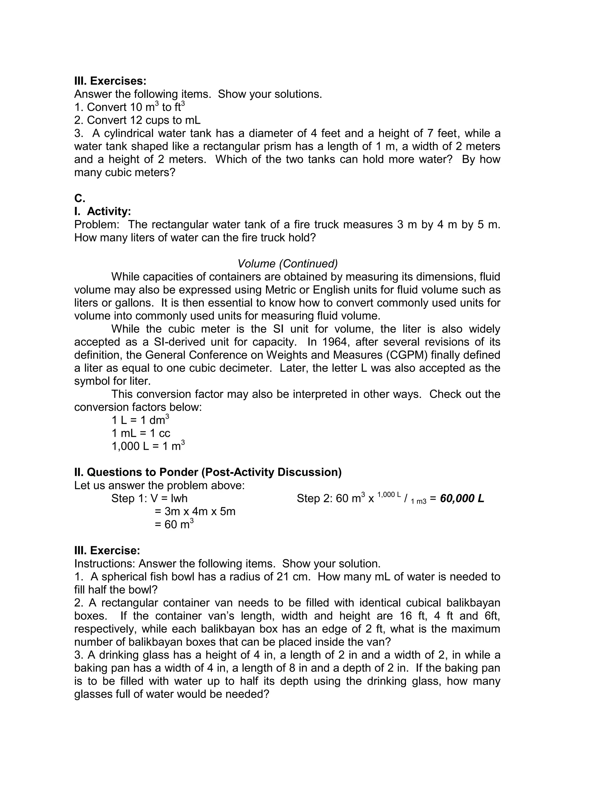 III. Exercises:
Answer the following items. Show your solutions.
1. Convert 10 m3
to ft3
2. Convert 12 cups to mL
3. A cylindrical water tank has a diameter of 4 feet and a height of 7 feet, while a
water tank shaped like a rectangular prism has a length of 1 m, a width of 2 meters
and a height of 2 meters. Which of the two tanks can hold more water? By how
many cubic meters?
C.
I. Activity:
Problem: The rectangular water tank of a fire truck measures 3 m by 4 m by 5 m.
How many liters of water can the fire truck hold?
Volume (Continued)
While capacities of containers are obtained by measuring its dimensions, fluid
volume may also be expressed using Metric or English units for fluid volume such as
liters or gallons. It is then essential to know how to convert commonly used units for
volume into commonly used units for measuring fluid volume.
While the cubic meter is the SI unit for volume, the liter is also widely
accepted as a SI-derived unit for capacity. In 1964, after several revisions of its
definition, the General Conference on Weights and Measures (CGPM) finally defined
a liter as equal to one cubic decimeter. Later, the letter L was also accepted as the
symbol for liter.
This conversion factor may also be interpreted in other ways. Check out the
conversion factors below:
1 L = 1 dm3
1 mL = 1 cc
1,000 L = 1 m3
II. Questions to Ponder (Post-Activity Discussion)
Let us answer the problem above:
Step 1: V = lwh Step 2: 60 m3
x 1,000 L
/ 1 m3 = 60,000 L
= 3m x 4m x 5m
= 60 m3
III. Exercise:
Instructions: Answer the following items. Show your solution.
1. A spherical fish bowl has a radius of 21 cm. How many mL of water is needed to
fill half the bowl?
2. A rectangular container van needs to be filled with identical cubical balikbayan
boxes. If the container van’s length, width and height are 16 ft, 4 ft and 6ft,
respectively, while each balikbayan box has an edge of 2 ft, what is the maximum
number of balikbayan boxes that can be placed inside the van?
3. A drinking glass has a height of 4 in, a length of 2 in and a width of 2, in while a
baking pan has a width of 4 in, a length of 8 in and a depth of 2 in. If the baking pan
is to be filled with water up to half its depth using the drinking glass, how many
glasses full of water would be needed?
 