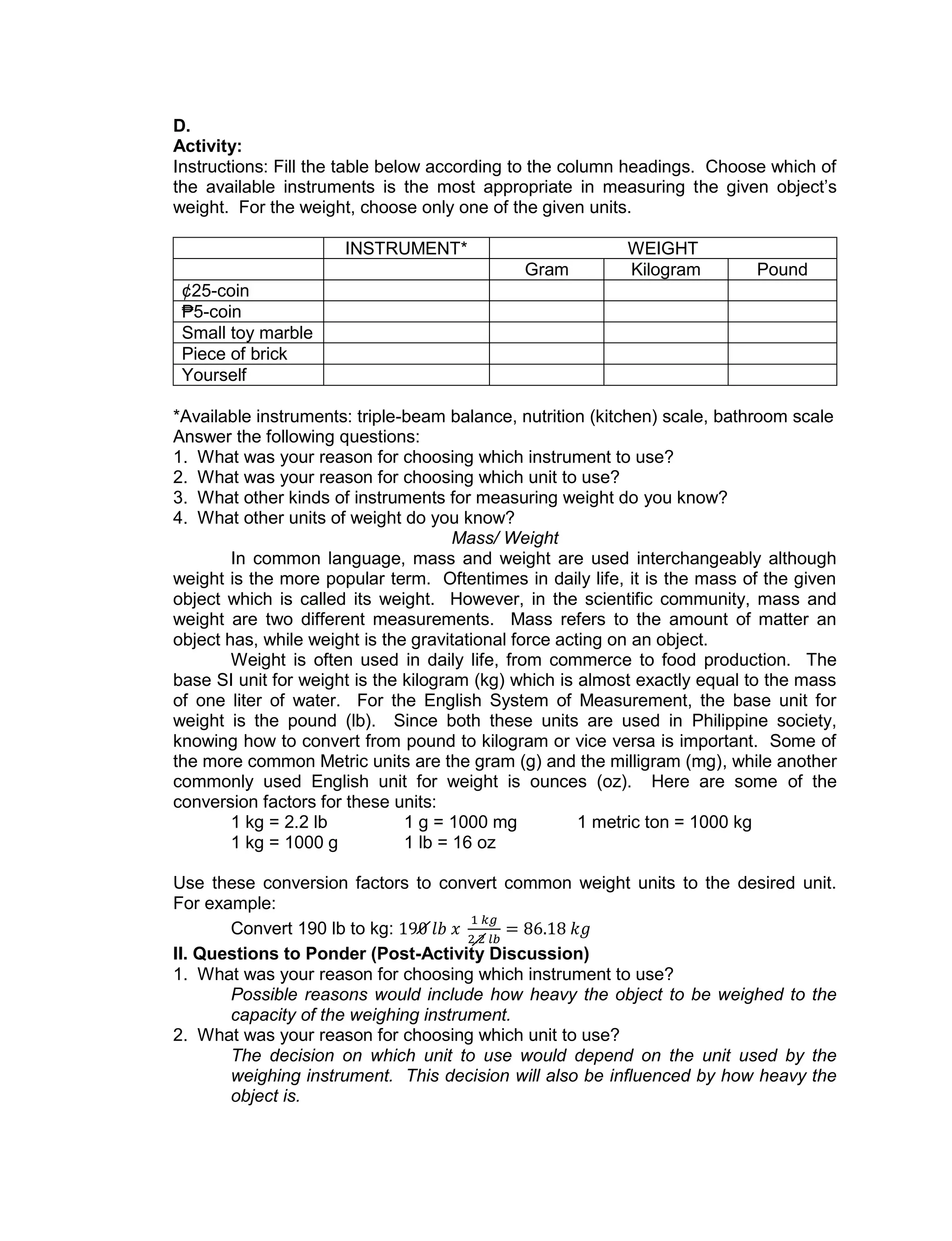 D.
Activity:
Instructions: Fill the table below according to the column headings. Choose which of
the available instruments is the most appropriate in measuring the given object’s
weight. For the weight, choose only one of the given units.
INSTRUMENT* WEIGHT
Gram Kilogram Pound
¢25-coin
₱5-coin
Small toy marble
Piece of brick
Yourself
*Available instruments: triple-beam balance, nutrition (kitchen) scale, bathroom scale
Answer the following questions:
1. What was your reason for choosing which instrument to use?
2. What was your reason for choosing which unit to use?
3. What other kinds of instruments for measuring weight do you know?
4. What other units of weight do you know?
Mass/ Weight
In common language, mass and weight are used interchangeably although
weight is the more popular term. Oftentimes in daily life, it is the mass of the given
object which is called its weight. However, in the scientific community, mass and
weight are two different measurements. Mass refers to the amount of matter an
object has, while weight is the gravitational force acting on an object.
Weight is often used in daily life, from commerce to food production. The
base SI unit for weight is the kilogram (kg) which is almost exactly equal to the mass
of one liter of water. For the English System of Measurement, the base unit for
weight is the pound (lb). Since both these units are used in Philippine society,
knowing how to convert from pound to kilogram or vice versa is important. Some of
the more common Metric units are the gram (g) and the milligram (mg), while another
commonly used English unit for weight is ounces (oz). Here are some of the
conversion factors for these units:
1 kg = 2.2 lb 1 g = 1000 mg 1 metric ton = 1000 kg
1 kg = 1000 g 1 lb = 16 oz
Use these conversion factors to convert common weight units to the desired unit.
For example:
Convert 190 lb to kg:
II. Questions to Ponder (Post-Activity Discussion)
1. What was your reason for choosing which instrument to use?
Possible reasons would include how heavy the object to be weighed to the
capacity of the weighing instrument.
2. What was your reason for choosing which unit to use?
The decision on which unit to use would depend on the unit used by the
weighing instrument. This decision will also be influenced by how heavy the
object is.
 
