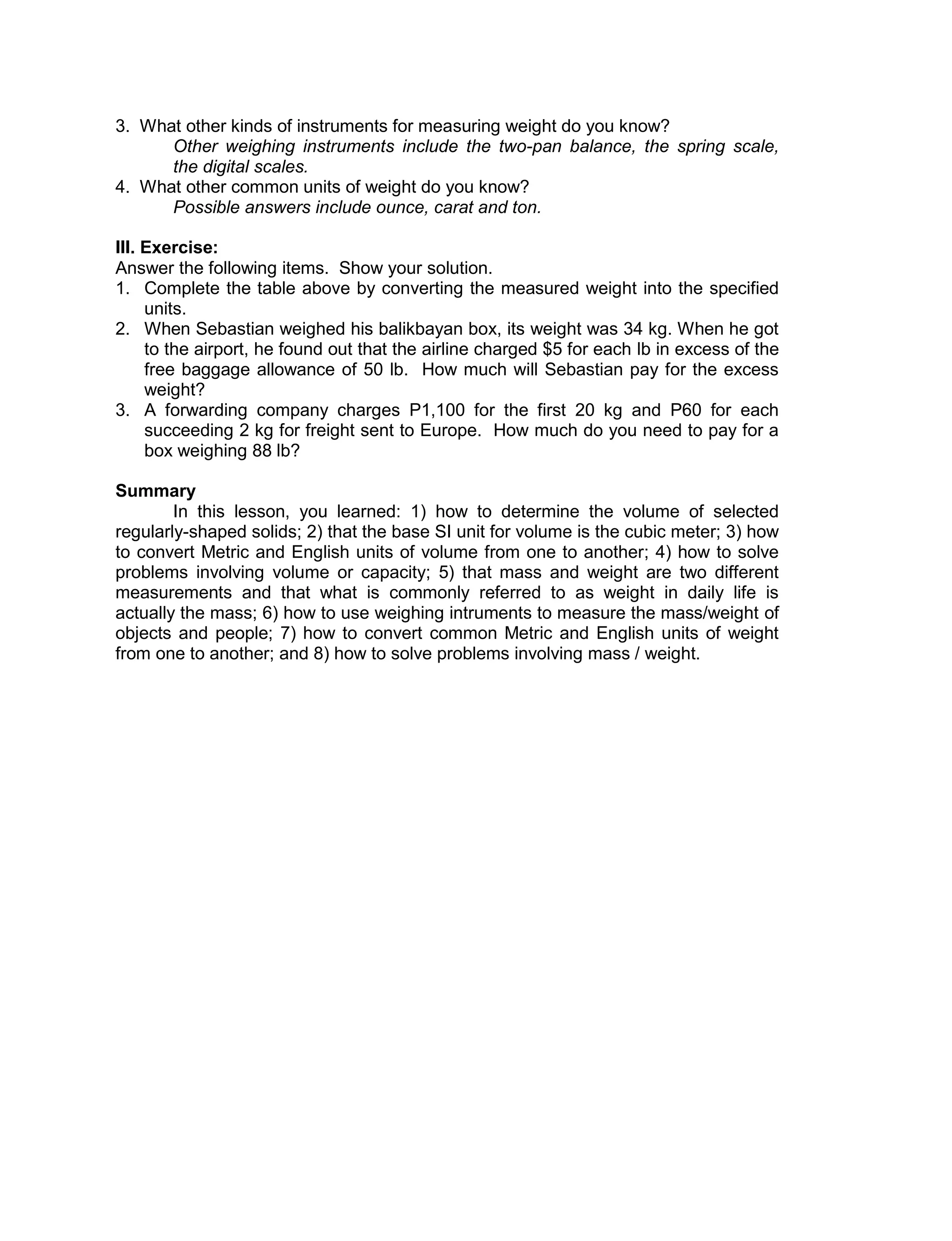 3. What other kinds of instruments for measuring weight do you know?
Other weighing instruments include the two-pan balance, the spring scale,
the digital scales.
4. What other common units of weight do you know?
Possible answers include ounce, carat and ton.
III. Exercise:
Answer the following items. Show your solution.
1. Complete the table above by converting the measured weight into the specified
units.
2. When Sebastian weighed his balikbayan box, its weight was 34 kg. When he got
to the airport, he found out that the airline charged $5 for each lb in excess of the
free baggage allowance of 50 lb. How much will Sebastian pay for the excess
weight?
3. A forwarding company charges P1,100 for the first 20 kg and P60 for each
succeeding 2 kg for freight sent to Europe. How much do you need to pay for a
box weighing 88 lb?
Summary
In this lesson, you learned: 1) how to determine the volume of selected
regularly-shaped solids; 2) that the base SI unit for volume is the cubic meter; 3) how
to convert Metric and English units of volume from one to another; 4) how to solve
problems involving volume or capacity; 5) that mass and weight are two different
measurements and that what is commonly referred to as weight in daily life is
actually the mass; 6) how to use weighing intruments to measure the mass/weight of
objects and people; 7) how to convert common Metric and English units of weight
from one to another; and 8) how to solve problems involving mass / weight.
 