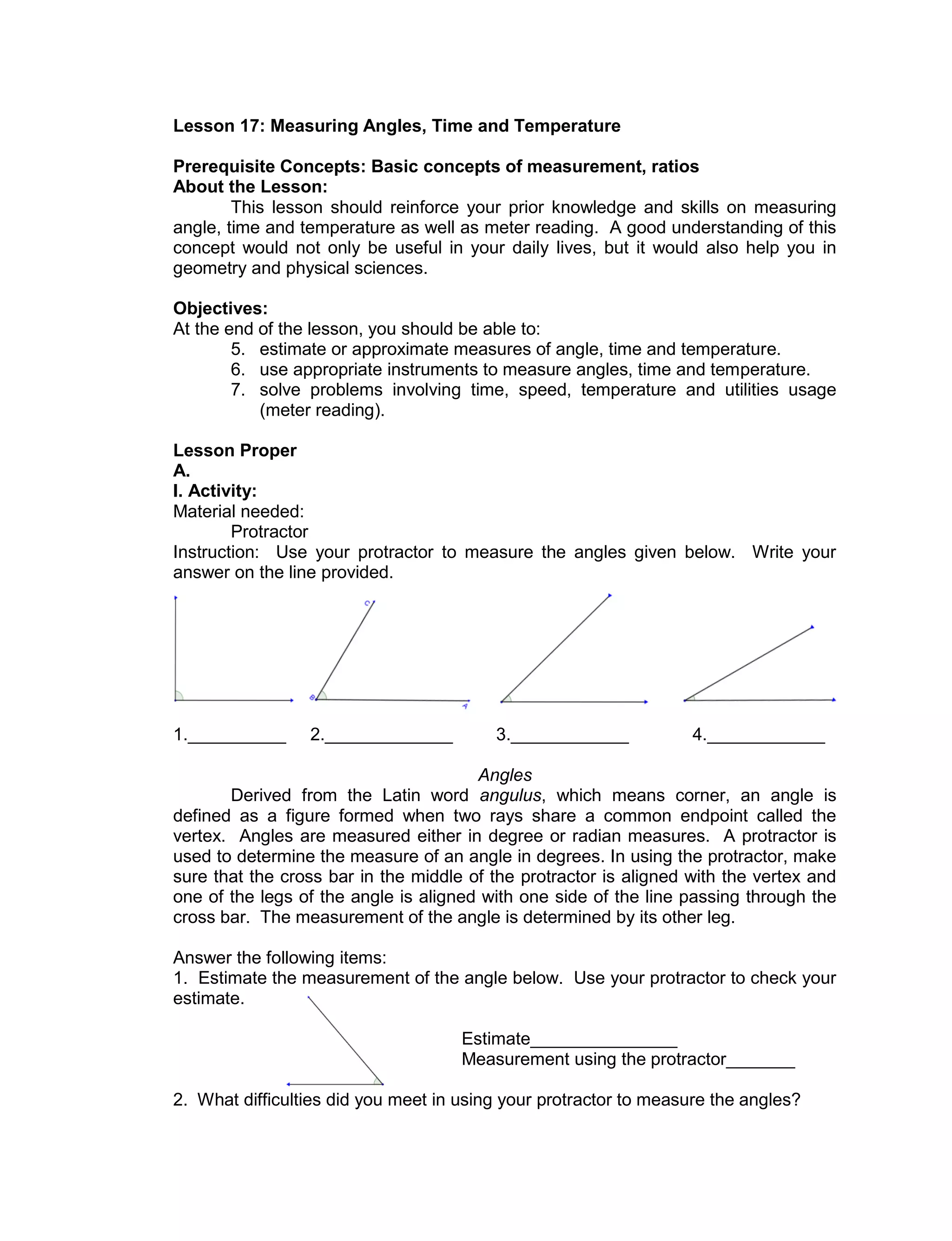Lesson 17: Measuring Angles, Time and Temperature
Prerequisite Concepts: Basic concepts of measurement, ratios
About the Lesson:
This lesson should reinforce your prior knowledge and skills on measuring
angle, time and temperature as well as meter reading. A good understanding of this
concept would not only be useful in your daily lives, but it would also help you in
geometry and physical sciences.
Objectives:
At the end of the lesson, you should be able to:
5. estimate or approximate measures of angle, time and temperature.
6. use appropriate instruments to measure angles, time and temperature.
7. solve problems involving time, speed, temperature and utilities usage
(meter reading).
Lesson Proper
A.
I. Activity:
Material needed:
Protractor
Instruction: Use your protractor to measure the angles given below. Write your
answer on the line provided.
1.__________ 2._____________ 3.____________ 4.____________
Angles
Derived from the Latin word angulus, which means corner, an angle is
defined as a figure formed when two rays share a common endpoint called the
vertex. Angles are measured either in degree or radian measures. A protractor is
used to determine the measure of an angle in degrees. In using the protractor, make
sure that the cross bar in the middle of the protractor is aligned with the vertex and
one of the legs of the angle is aligned with one side of the line passing through the
cross bar. The measurement of the angle is determined by its other leg.
Answer the following items:
1. Estimate the measurement of the angle below. Use your protractor to check your
estimate.
Estimate_______________
Measurement using the protractor_______
2. What difficulties did you meet in using your protractor to measure the angles?
 