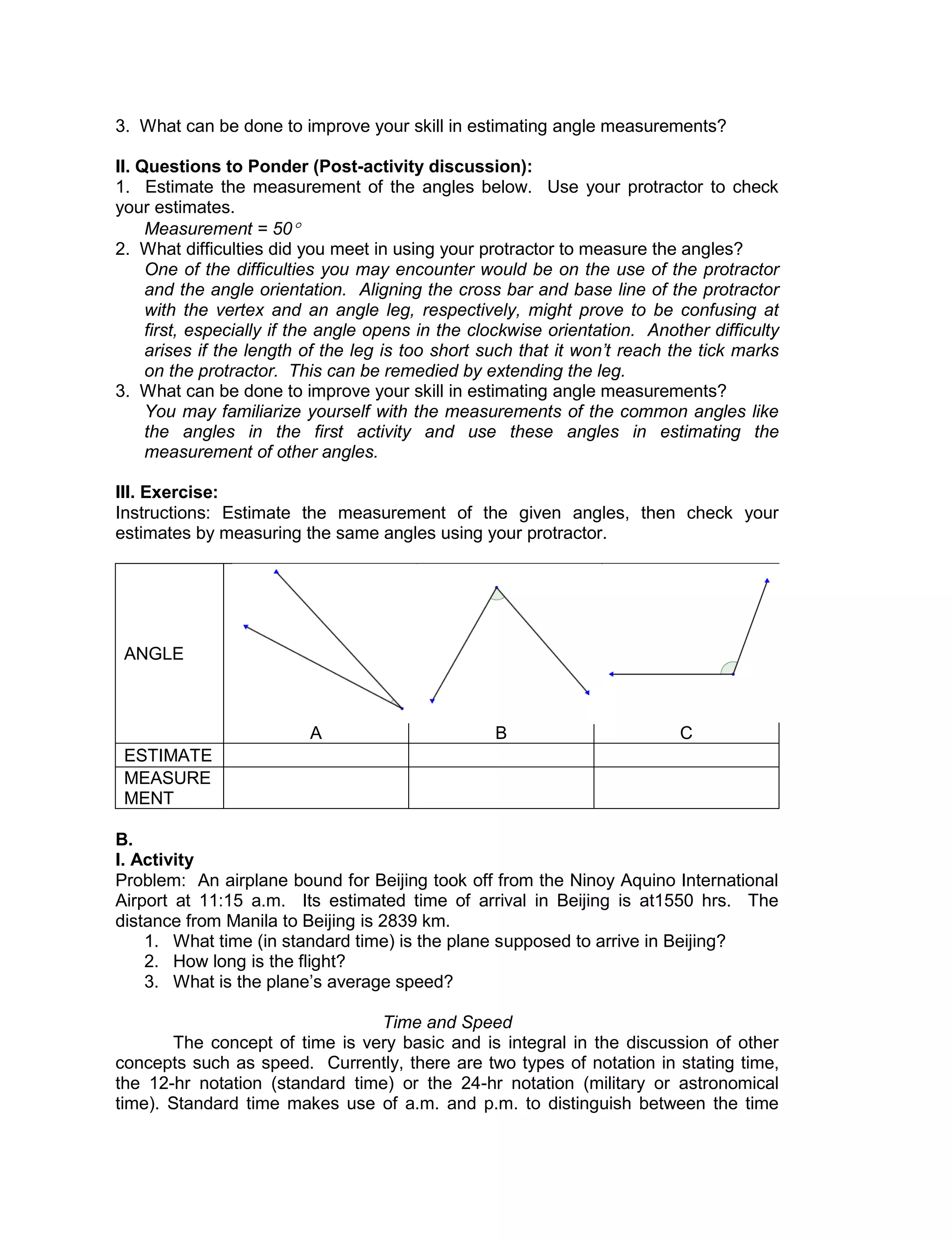 3. What can be done to improve your skill in estimating angle measurements?
II. Questions to Ponder (Post-activity discussion):
1. Estimate the measurement of the angles below. Use your protractor to check
your estimates.
Measurement = 50
2. What difficulties did you meet in using your protractor to measure the angles?
One of the difficulties you may encounter would be on the use of the protractor
and the angle orientation. Aligning the cross bar and base line of the protractor
with the vertex and an angle leg, respectively, might prove to be confusing at
first, especially if the angle opens in the clockwise orientation. Another difficulty
arises if the length of the leg is too short such that it won’t reach the tick marks
on the protractor. This can be remedied by extending the leg.
3. What can be done to improve your skill in estimating angle measurements?
You may familiarize yourself with the measurements of the common angles like
the angles in the first activity and use these angles in estimating the
measurement of other angles.
III. Exercise:
Instructions: Estimate the measurement of the given angles, then check your
estimates by measuring the same angles using your protractor.
ANGLE
A B C
ESTIMATE
MEASURE
MENT
B.
I. Activity
Problem: An airplane bound for Beijing took off from the Ninoy Aquino International
Airport at 11:15 a.m. Its estimated time of arrival in Beijing is at1550 hrs. The
distance from Manila to Beijing is 2839 km.
1. What time (in standard time) is the plane supposed to arrive in Beijing?
2. How long is the flight?
3. What is the plane’s average speed?
Time and Speed
The concept of time is very basic and is integral in the discussion of other
concepts such as speed. Currently, there are two types of notation in stating time,
the 12-hr notation (standard time) or the 24-hr notation (military or astronomical
time). Standard time makes use of a.m. and p.m. to distinguish between the time
 