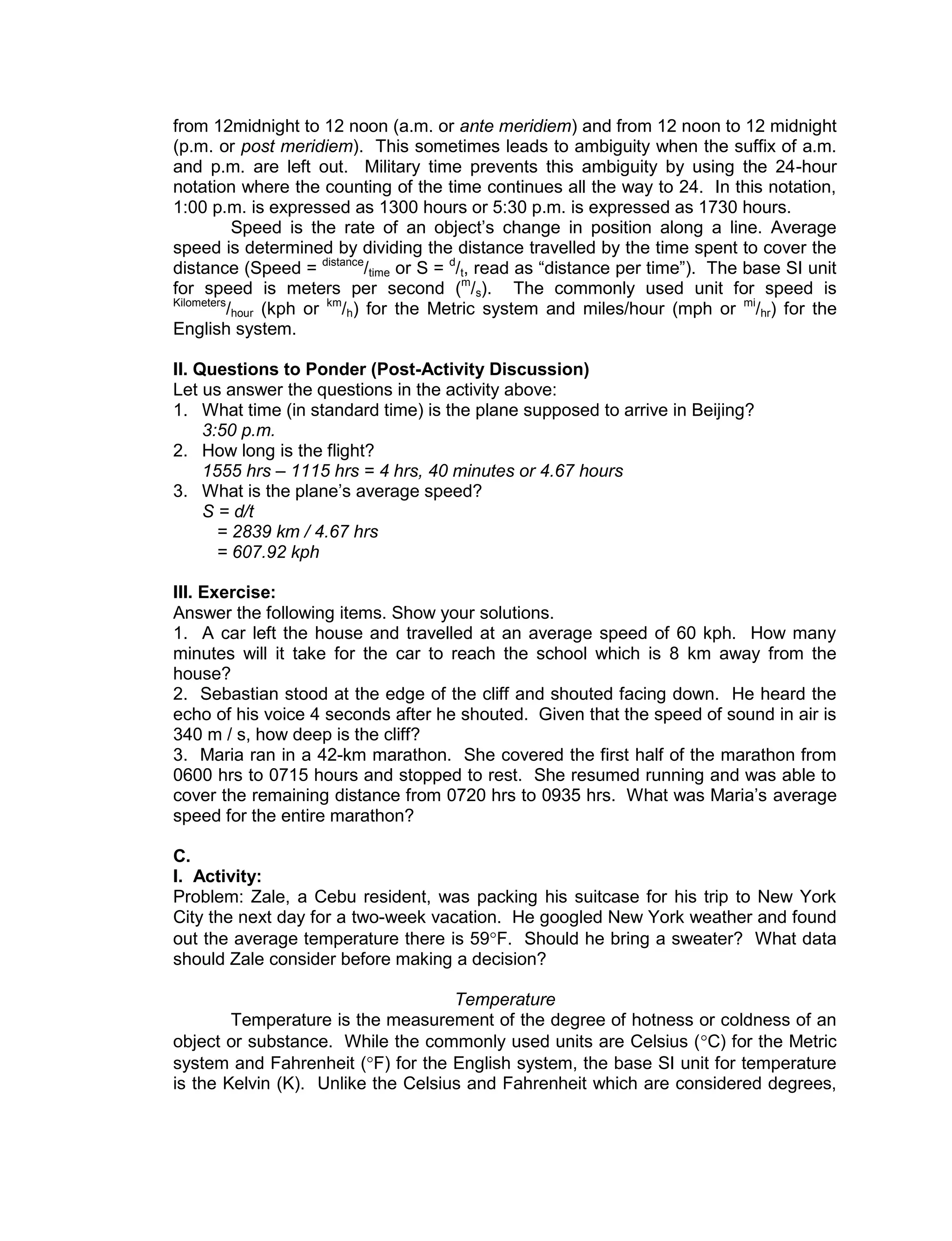 from 12midnight to 12 noon (a.m. or ante meridiem) and from 12 noon to 12 midnight
(p.m. or post meridiem). This sometimes leads to ambiguity when the suffix of a.m.
and p.m. are left out. Military time prevents this ambiguity by using the 24-hour
notation where the counting of the time continues all the way to 24. In this notation,
1:00 p.m. is expressed as 1300 hours or 5:30 p.m. is expressed as 1730 hours.
Speed is the rate of an object’s change in position along a line. Average
speed is determined by dividing the distance travelled by the time spent to cover the
distance (Speed = distance
/time or S = d
/t, read as “distance per time”). The base SI unit
for speed is meters per second (m
/s). The commonly used unit for speed is
Kilometers
/hour (kph or km
/h) for the Metric system and miles/hour (mph or mi
/hr) for the
English system.
II. Questions to Ponder (Post-Activity Discussion)
Let us answer the questions in the activity above:
1. What time (in standard time) is the plane supposed to arrive in Beijing?
3:50 p.m.
2. How long is the flight?
1555 hrs – 1115 hrs = 4 hrs, 40 minutes or 4.67 hours
3. What is the plane’s average speed?
S = d/t
= 2839 km / 4.67 hrs
= 607.92 kph
III. Exercise:
Answer the following items. Show your solutions.
1. A car left the house and travelled at an average speed of 60 kph. How many
minutes will it take for the car to reach the school which is 8 km away from the
house?
2. Sebastian stood at the edge of the cliff and shouted facing down. He heard the
echo of his voice 4 seconds after he shouted. Given that the speed of sound in air is
340 m / s, how deep is the cliff?
3. Maria ran in a 42-km marathon. She covered the first half of the marathon from
0600 hrs to 0715 hours and stopped to rest. She resumed running and was able to
cover the remaining distance from 0720 hrs to 0935 hrs. What was Maria’s average
speed for the entire marathon?
C.
I. Activity:
Problem: Zale, a Cebu resident, was packing his suitcase for his trip to New York
City the next day for a two-week vacation. He googled New York weather and found
out the average temperature there is 59F. Should he bring a sweater? What data
should Zale consider before making a decision?
Temperature
Temperature is the measurement of the degree of hotness or coldness of an
object or substance. While the commonly used units are Celsius (C) for the Metric
system and Fahrenheit (F) for the English system, the base SI unit for temperature
is the Kelvin (K). Unlike the Celsius and Fahrenheit which are considered degrees,
 
