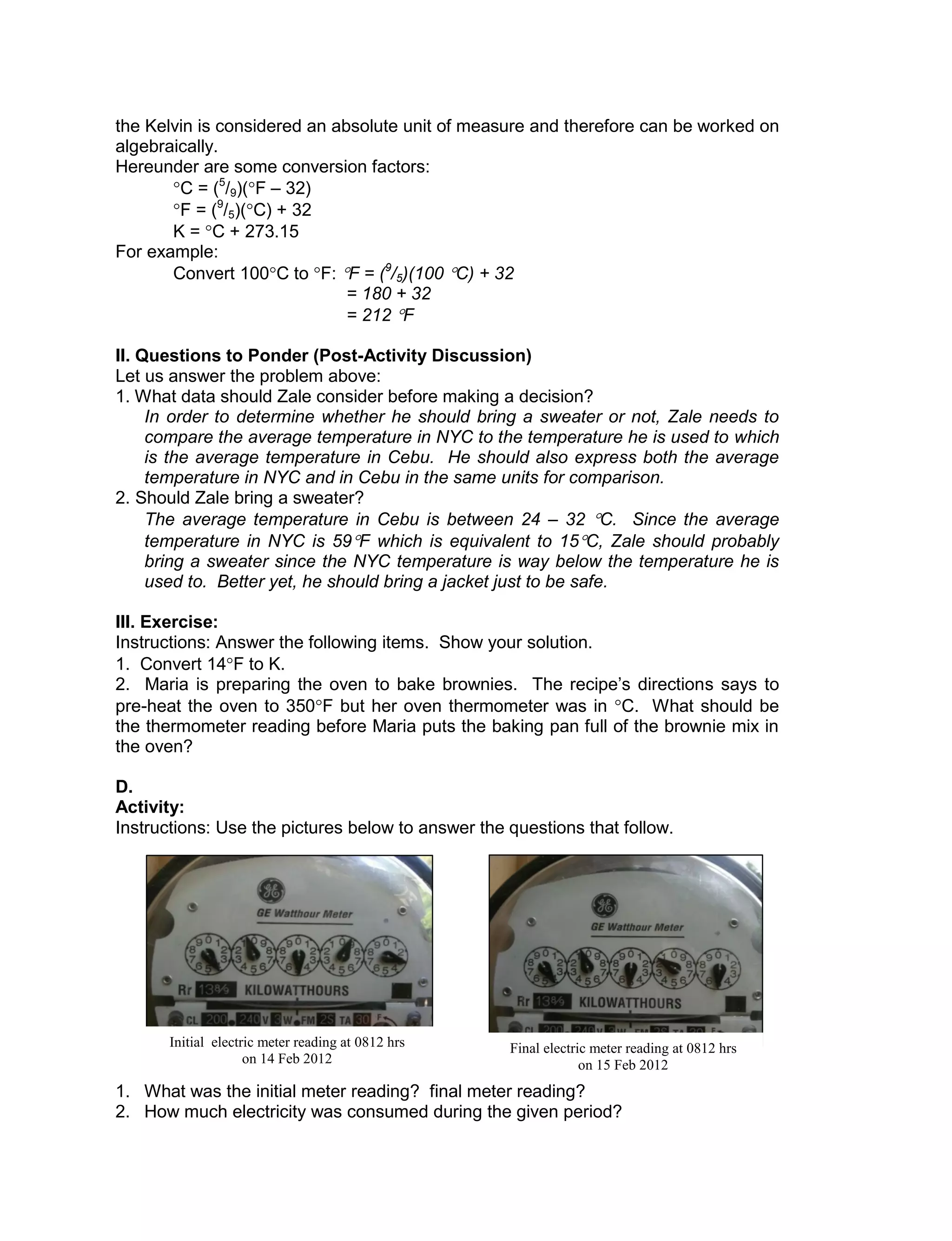 the Kelvin is considered an absolute unit of measure and therefore can be worked on
algebraically.
Hereunder are some conversion factors:
C = (5
/9)(F – 32)
F = (9
/5)(C) + 32
K = C + 273.15
For example:
Convert 100C to F: F = (9
/5)(100 C) + 32
= 180 + 32
= 212 F
II. Questions to Ponder (Post-Activity Discussion)
Let us answer the problem above:
1. What data should Zale consider before making a decision?
In order to determine whether he should bring a sweater or not, Zale needs to
compare the average temperature in NYC to the temperature he is used to which
is the average temperature in Cebu. He should also express both the average
temperature in NYC and in Cebu in the same units for comparison.
2. Should Zale bring a sweater?
The average temperature in Cebu is between 24 – 32 C. Since the average
temperature in NYC is 59F which is equivalent to 15C, Zale should probably
bring a sweater since the NYC temperature is way below the temperature he is
used to. Better yet, he should bring a jacket just to be safe.
III. Exercise:
Instructions: Answer the following items. Show your solution.
1. Convert 14F to K.
2. Maria is preparing the oven to bake brownies. The recipe’s directions says to
pre-heat the oven to 350F but her oven thermometer was in C. What should be
the thermometer reading before Maria puts the baking pan full of the brownie mix in
the oven?
D.
Activity:
Instructions: Use the pictures below to answer the questions that follow.
1. What was the initial meter reading? final meter reading?
2. How much electricity was consumed during the given period?
Initial electric meter reading at 0812 hrs
on 14 Feb 2012
Final electric meter reading at 0812 hrs
on 15 Feb 2012
 